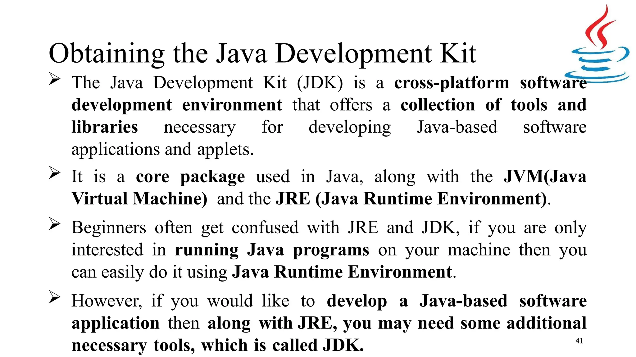 Obtaining the Java Development Kit 41  The Java Development Kit (JDK) is a cross-platform software development environment that offers a collection of tools and libraries necessary for developing Java-based software applications and applets.  It is a core package used in Java, along with the JVM(Java Virtual Machine) and the JRE (Java Runtime Environment).  Beginners often get confused with JRE and JDK, if you are only interested in running Java programs on your machine then you can easily do it using Java Runtime Environment.  However, if you would like to develop a Java-based software application then along with JRE, you may need some additional necessary tools, which is called JDK. 