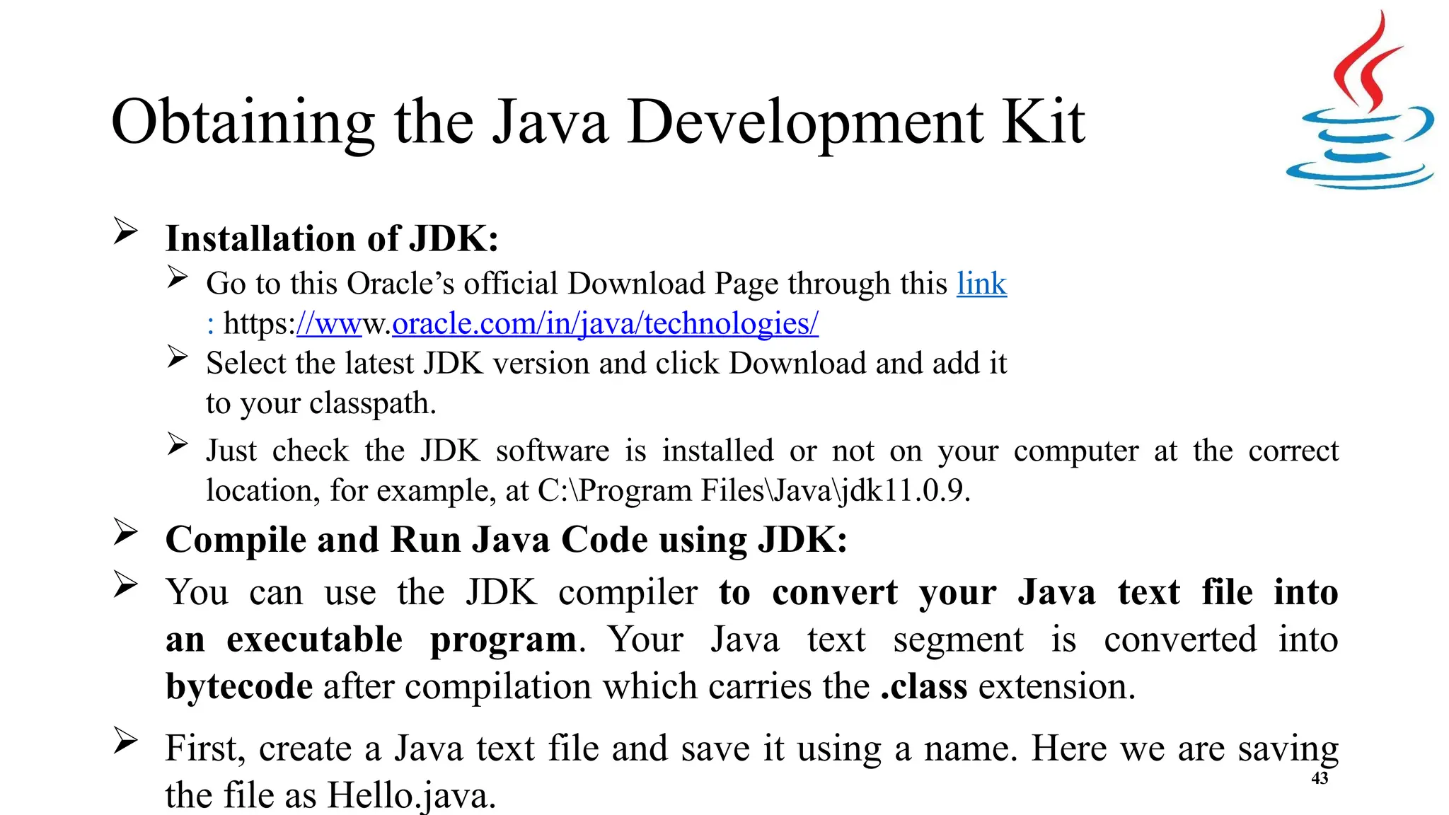 Obtaining the Java Development Kit 43  Installation of JDK:  Go to this Oracle’s official Download Page through this link : https://www.oracle.com/in/java/technologies/  Select the latest JDK version and click Download and add it to your classpath.  Just check the JDK software is installed or not on your computer at the correct location, for example, at C:Program FilesJavajdk11.0.9.  Compile and Run Java Code using JDK:  You can use the JDK compiler to convert your Java text file into an executable program. Your Java text segment is converted into bytecode after compilation which carries the .class extension.  First, create a Java text file and save it using a name. Here we are saving the file as Hello.java. 