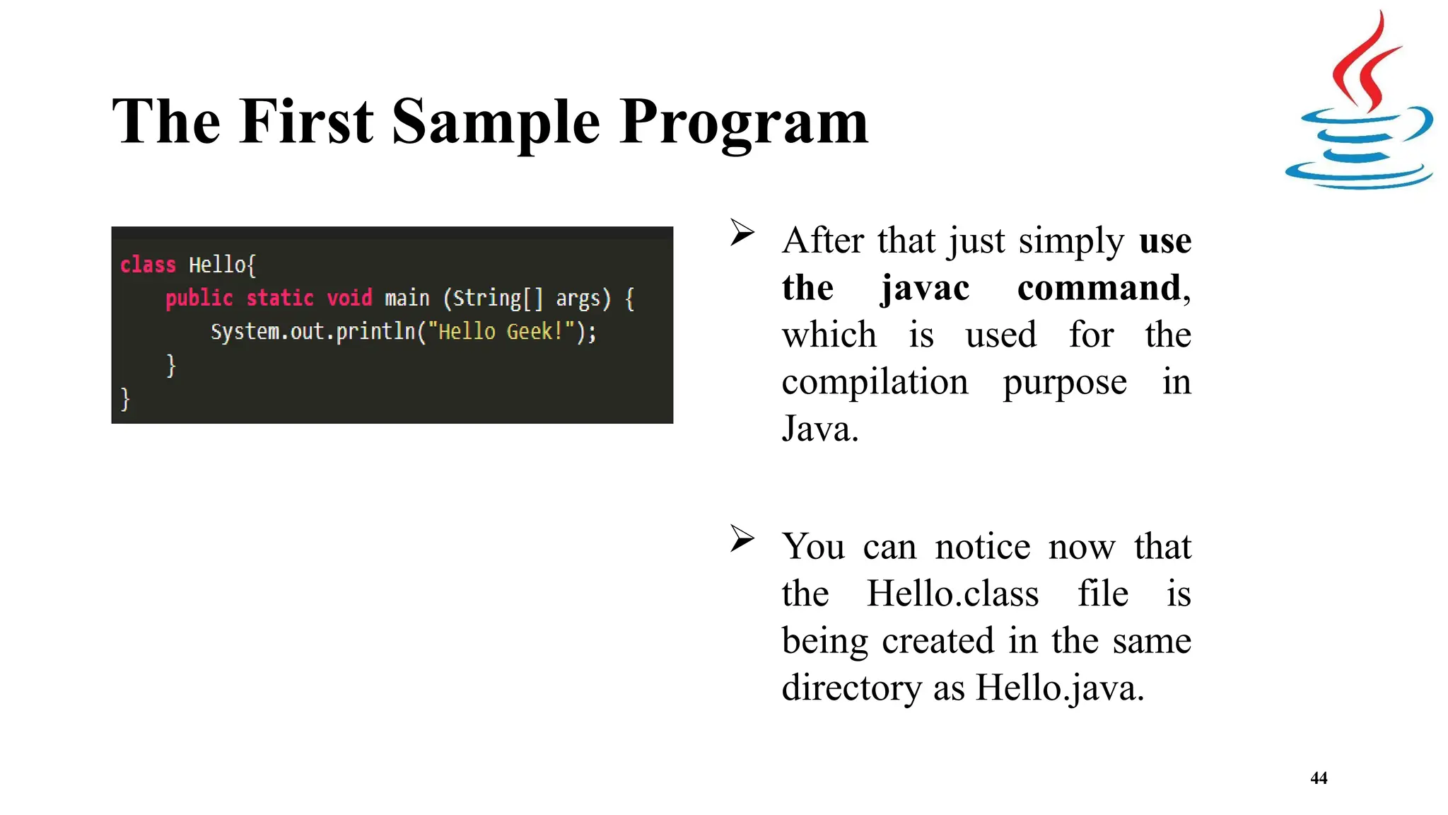 The First Sample Program  After that just simply use the javac command, which is used for the compilation purpose in Java.  You can notice now that the Hello.class file is being created in the same directory as Hello.java. 44 
