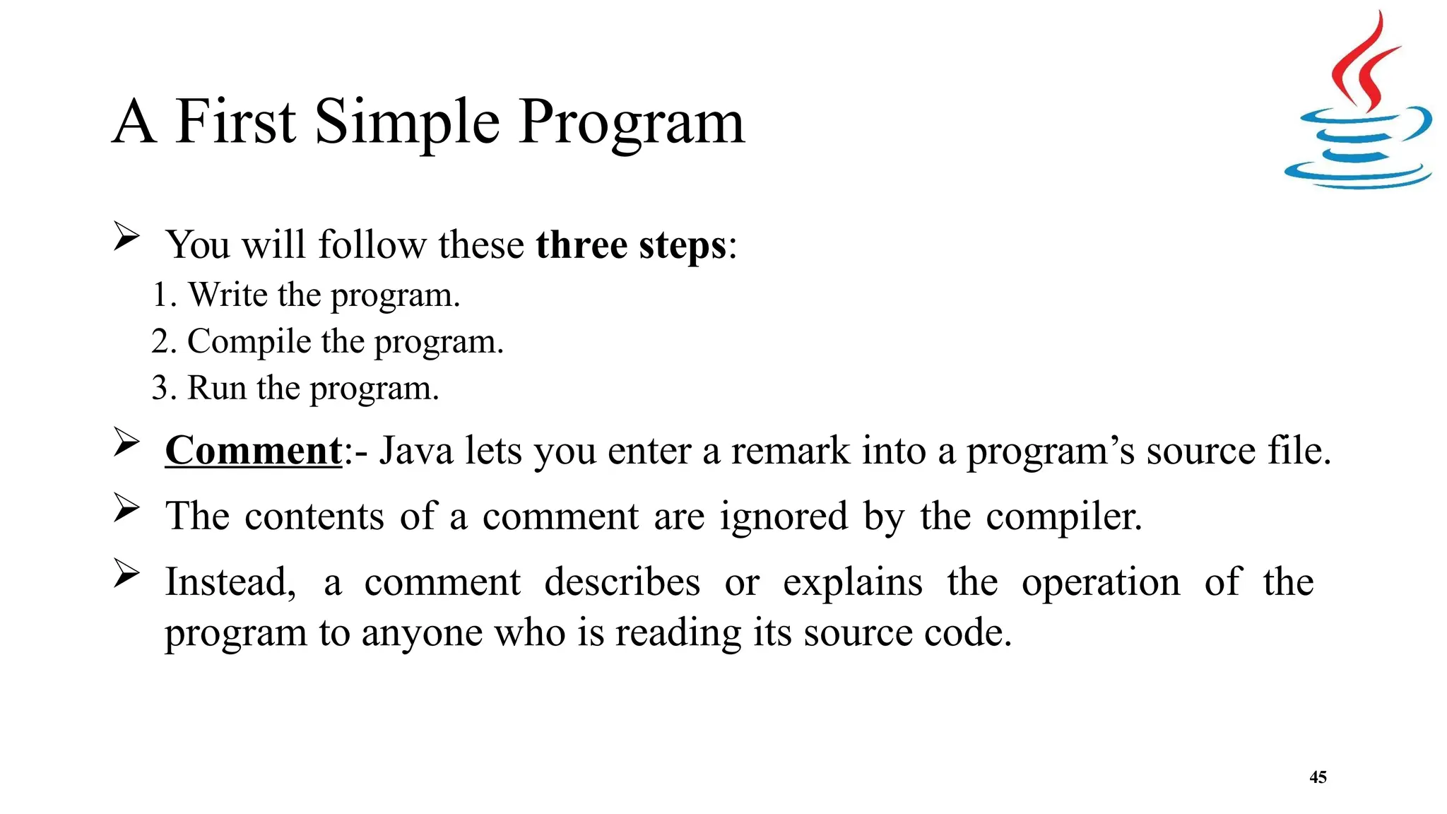 A First Simple Program 45  You will follow these three steps: 1. Write the program. 2. Compile the program. 3. Run the program.  Comment:- Java lets you enter a remark into a program’s source file.  The contents of a comment are ignored by the compiler.  Instead, a comment describes or explains the operation of the program to anyone who is reading its source code. 