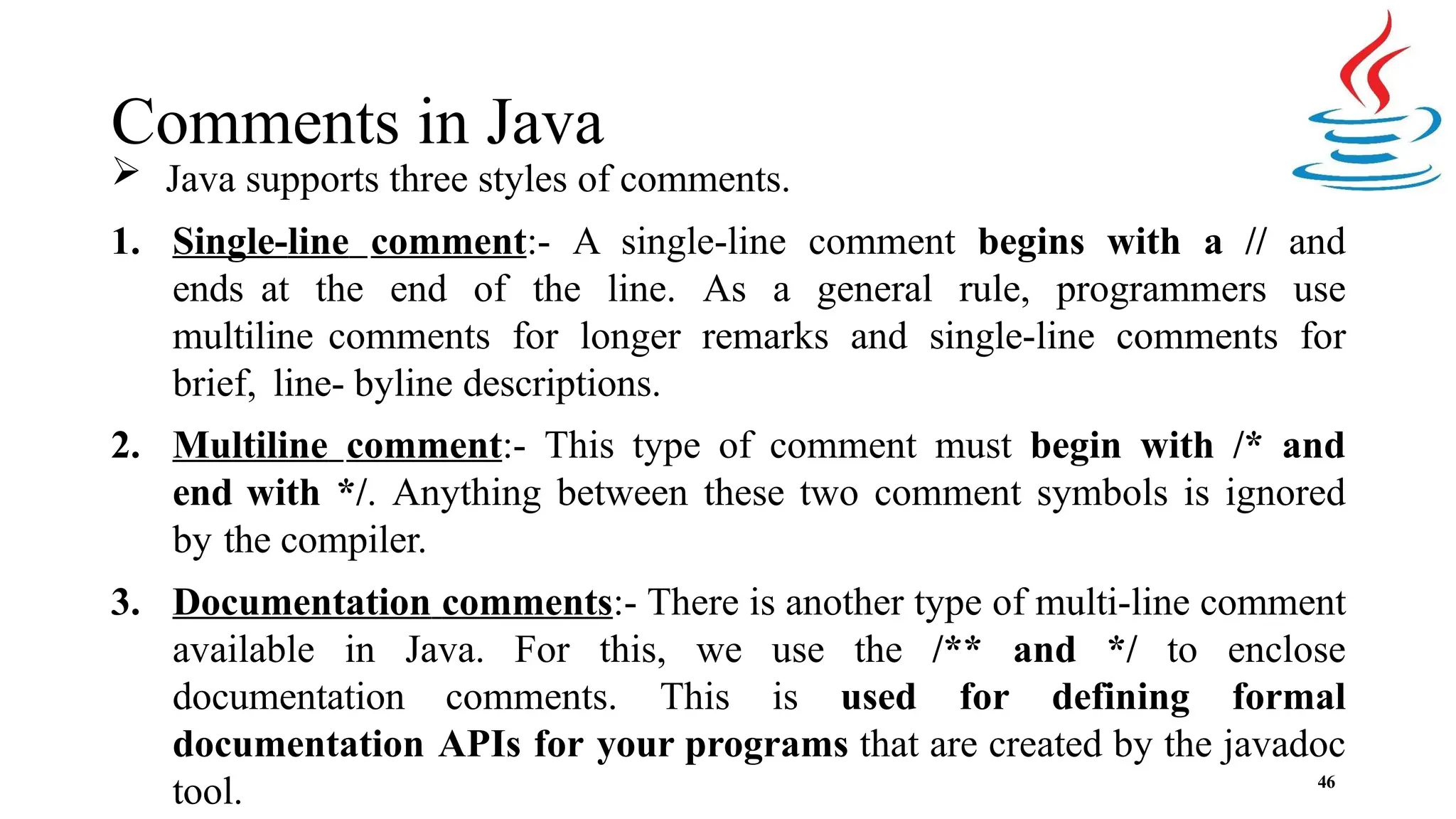 Comments in Java 46  Java supports three styles of comments. 1. Single-line comment:- A single-line comment begins with a // and ends at the end of the line. As a general rule, programmers use multiline comments for longer remarks and single-line comments for brief, line- byline descriptions. 2. Multiline comment:- This type of comment must begin with /* and end with */. Anything between these two comment symbols is ignored by the compiler. 3. Documentation comments:- There is another type of multi-line comment available in Java. For this, we use the /** and */ to enclose documentation comments. This is used for defining formal documentation APIs for your programs that are created by the javadoc tool. 