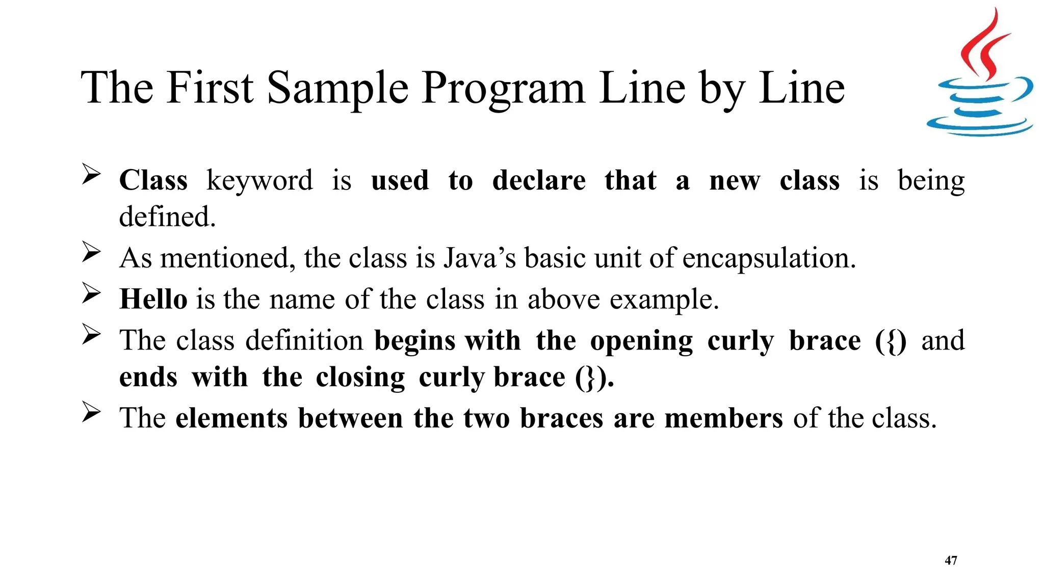 The First Sample Program Line by Line 47  Class keyword is used to declare that a new class is being defined.  As mentioned, the class is Java’s basic unit of encapsulation.  Hello is the name of the class in above example.  The class definition begins with the opening curly brace ({) and ends with the closing curly brace (}).  The elements between the two braces are members of the class. 