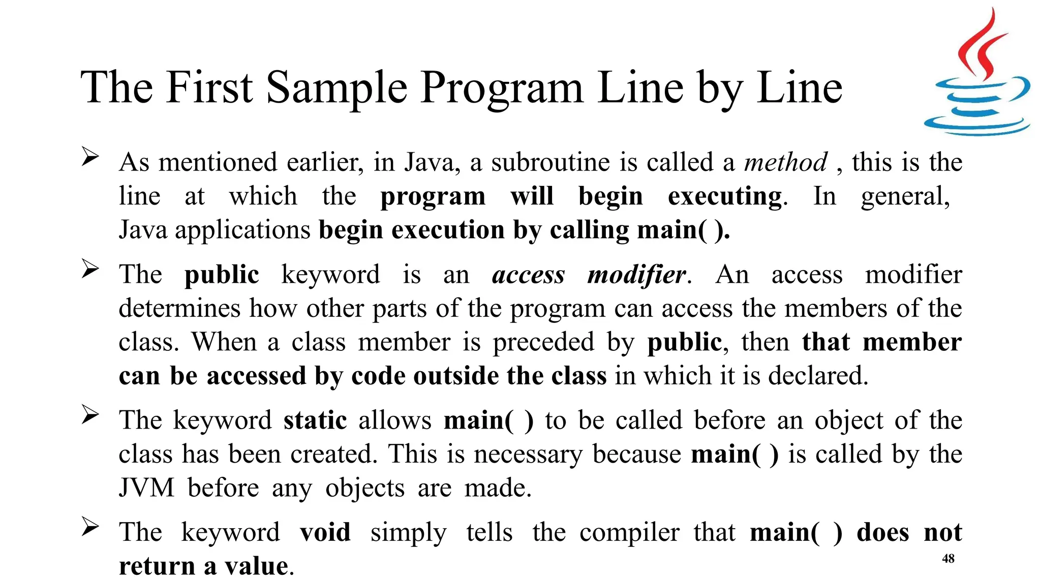 The First Sample Program Line by Line 48  As mentioned earlier, in Java, a subroutine is called a method , this is the line at which the program will begin executing. In general, Java applications begin execution by calling main( ).  The public keyword is an access modifier. An access modifier determines how other parts of the program can access the members of the class. When a class member is preceded by public, then that member can be accessed by code outside the class in which it is declared.  The keyword static allows main( ) to be called before an object of the class has been created. This is necessary because main( ) is called by the JVM before any objects are made.  The keyword void simply tells the compiler that main( ) does not return a value. 