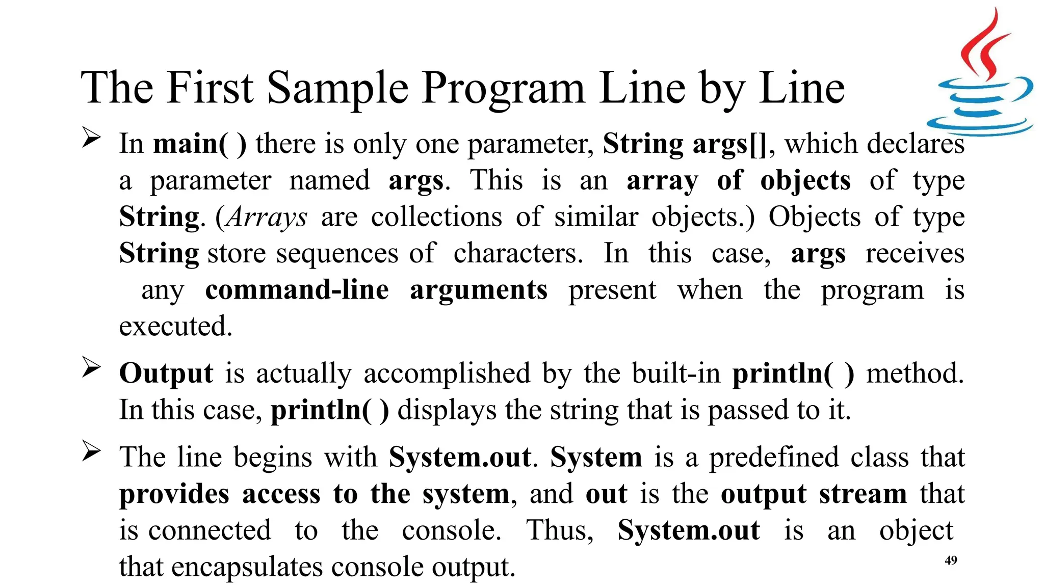 The First Sample Program Line by Line 49  In main( ) there is only one parameter, String args[], which declares a parameter named args. This is an array of objects of type String. (Arrays are collections of similar objects.) Objects of type String store sequences of characters. In this case, args receives any command-line arguments present when the program is executed.  Output is actually accomplished by the built-in println( ) method. In this case, println( ) displays the string that is passed to it.  The line begins with System.out. System is a predefined class that provides access to the system, and out is the output stream that is connected to the console. Thus, System.out is an object that encapsulates console output. 