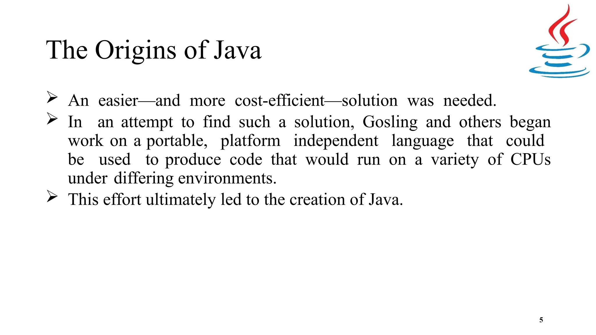 The Origins of Java 5  An easier—and more cost-efficient—solution was needed.  In an attempt to find such a solution, Gosling and others began work on a portable, platform independent language that could be used to produce code that would run on a variety of CPUs under differing environments.  This effort ultimately led to the creation of Java. 