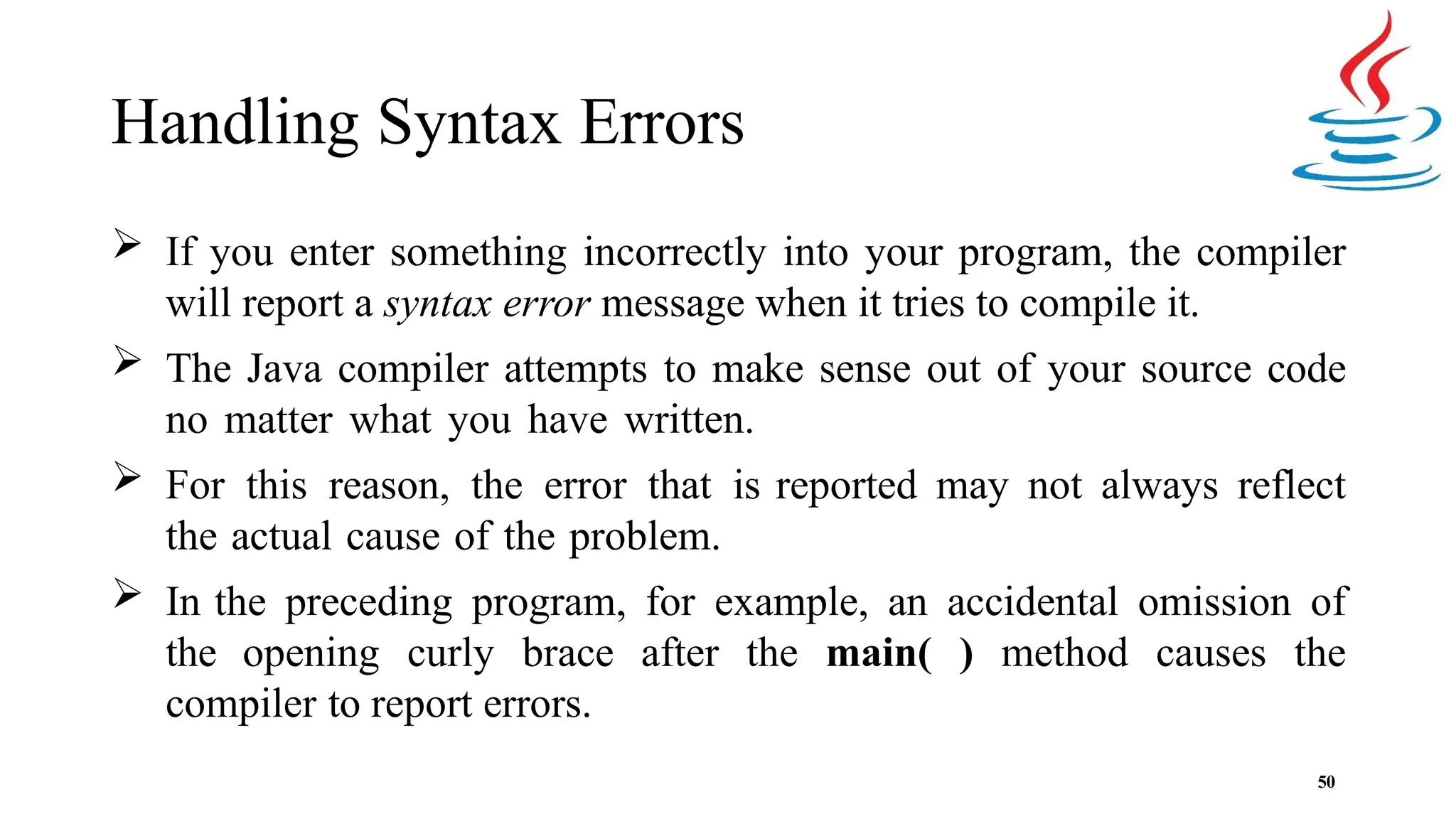 Handling Syntax Errors 50  If you enter something incorrectly into your program, the compiler will report a syntax error message when it tries to compile it.  The Java compiler attempts to make sense out of your source code no matter what you have written.  For this reason, the error that is reported may not always reflect the actual cause of the problem.  In the preceding program, for example, an accidental omission of the opening curly brace after the main( ) method causes the compiler to report errors. 