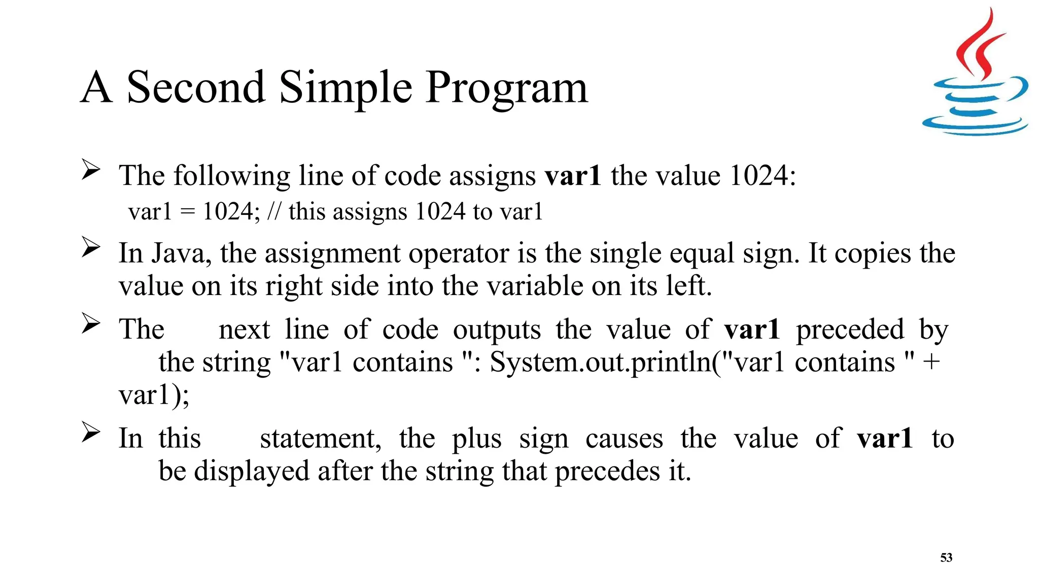 A Second Simple Program 53  The following line of code assigns var1 the value 1024: var1 = 1024; // this assigns 1024 to var1  In Java, the assignment operator is the single equal sign. It copies the value on its right side into the variable on its left.  The next line of code outputs the value of var1 preceded by the string "var1 contains ": System.out.println("var1 contains " + var1);  In this statement, the plus sign causes the value of var1 to be displayed after the string that precedes it. 