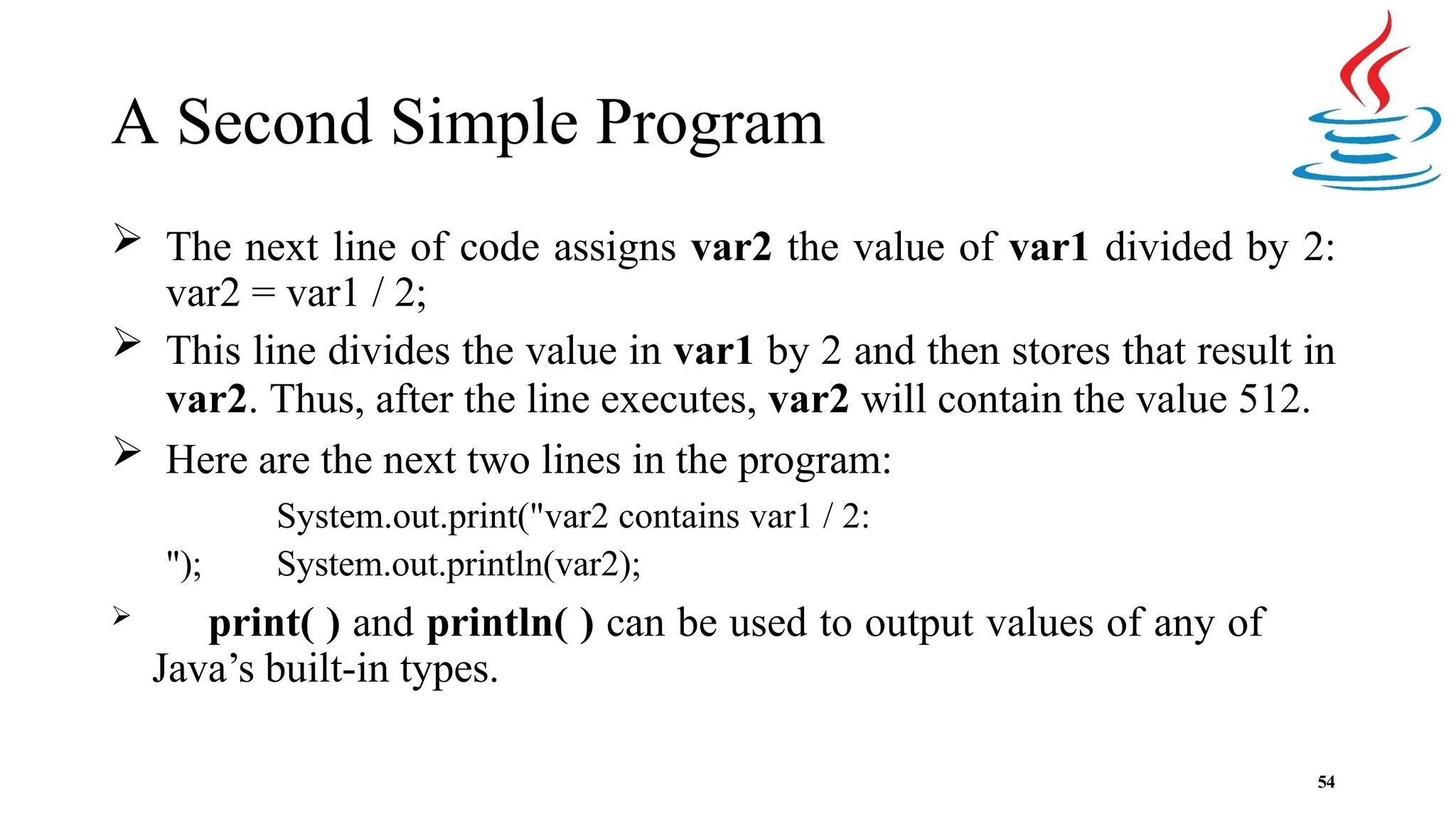 A Second Simple Program 54  The next line of code assigns var2 the value of var1 divided by 2: var2 = var1 / 2;  This line divides the value in var1 by 2 and then stores that result in var2. Thus, after the line executes, var2 will contain the value 512.  Here are the next two lines in the program: System.out.print("var2 contains var1 / 2: "); System.out.println(var2);  print( ) and println( ) can be used to output values of any of Java’s built-in types. 