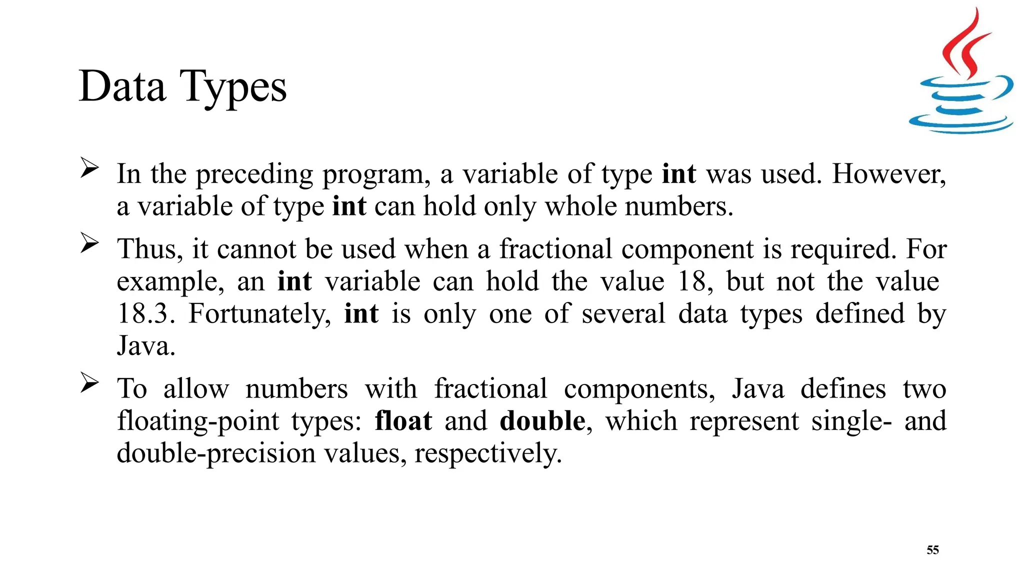 Data Types 55  In the preceding program, a variable of type int was used. However, a variable of type int can hold only whole numbers.  Thus, it cannot be used when a fractional component is required. For example, an int variable can hold the value 18, but not the value 18.3. Fortunately, int is only one of several data types defined by Java.  To allow numbers with fractional components, Java defines two floating-point types: float and double, which represent single- and double-precision values, respectively. 