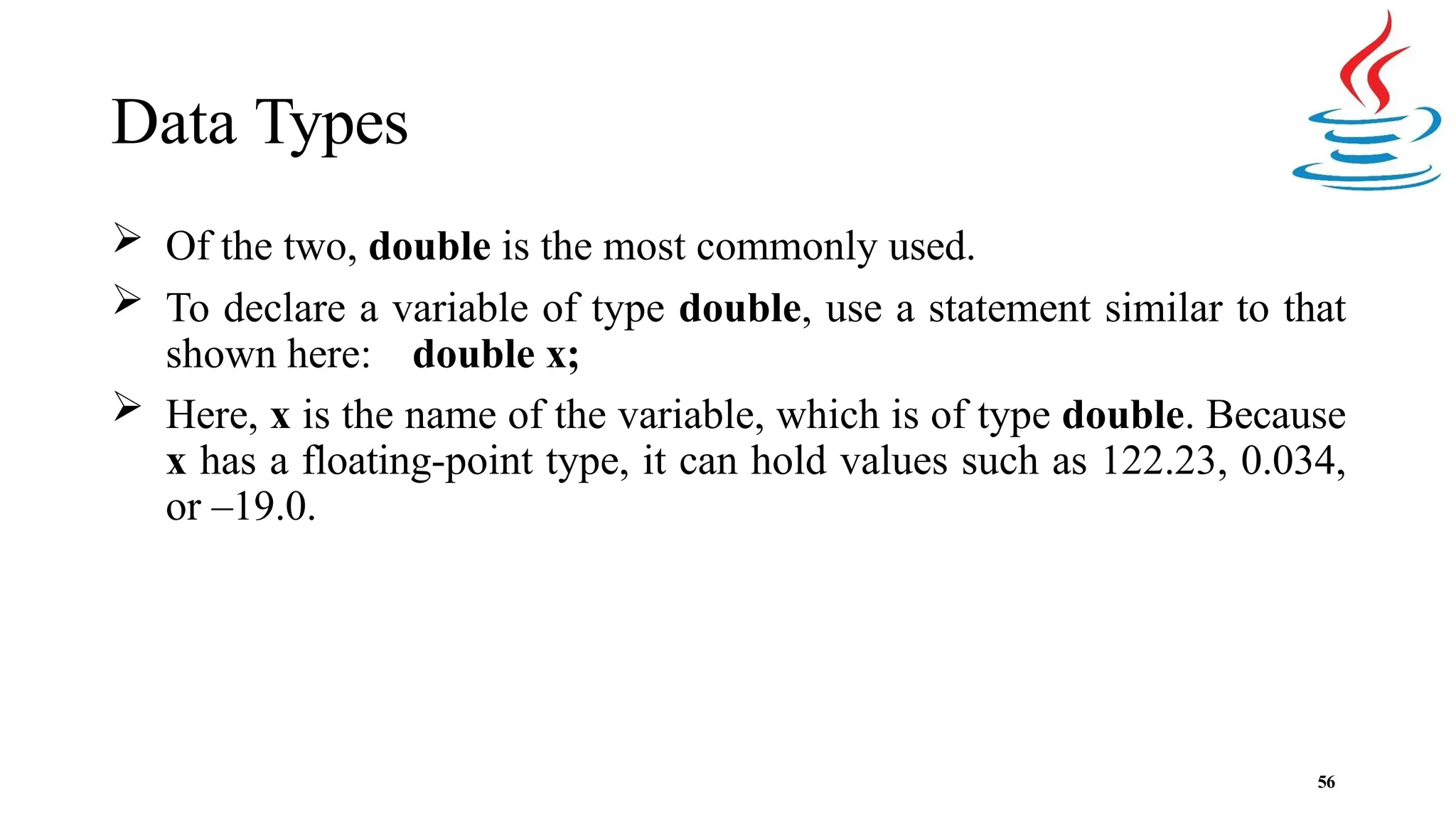 Data Types 56  Of the two, double is the most commonly used.  To declare a variable of type double, use a statement similar to that shown here: double x;  Here, x is the name of the variable, which is of type double. Because x has a floating-point type, it can hold values such as 122.23, 0.034, or –19.0. 