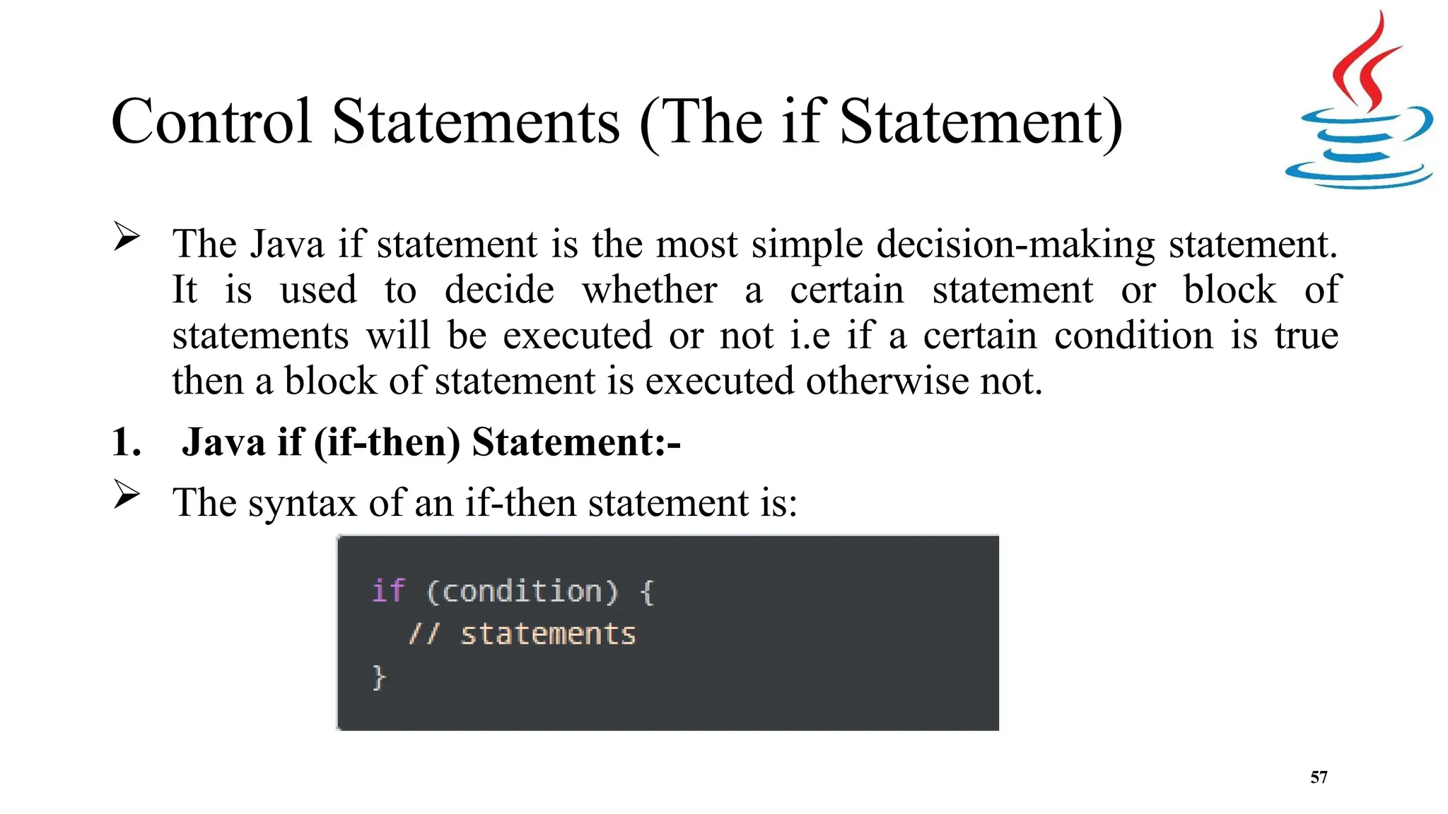 Control Statements (The if Statement)  The Java if statement is the most simple decision-making statement. It is used to decide whether a certain statement or block of statements will be executed or not i.e if a certain condition is true then a block of statement is executed otherwise not. 1. Java if (if-then) Statement:-  The syntax of an if-then statement is: 57 