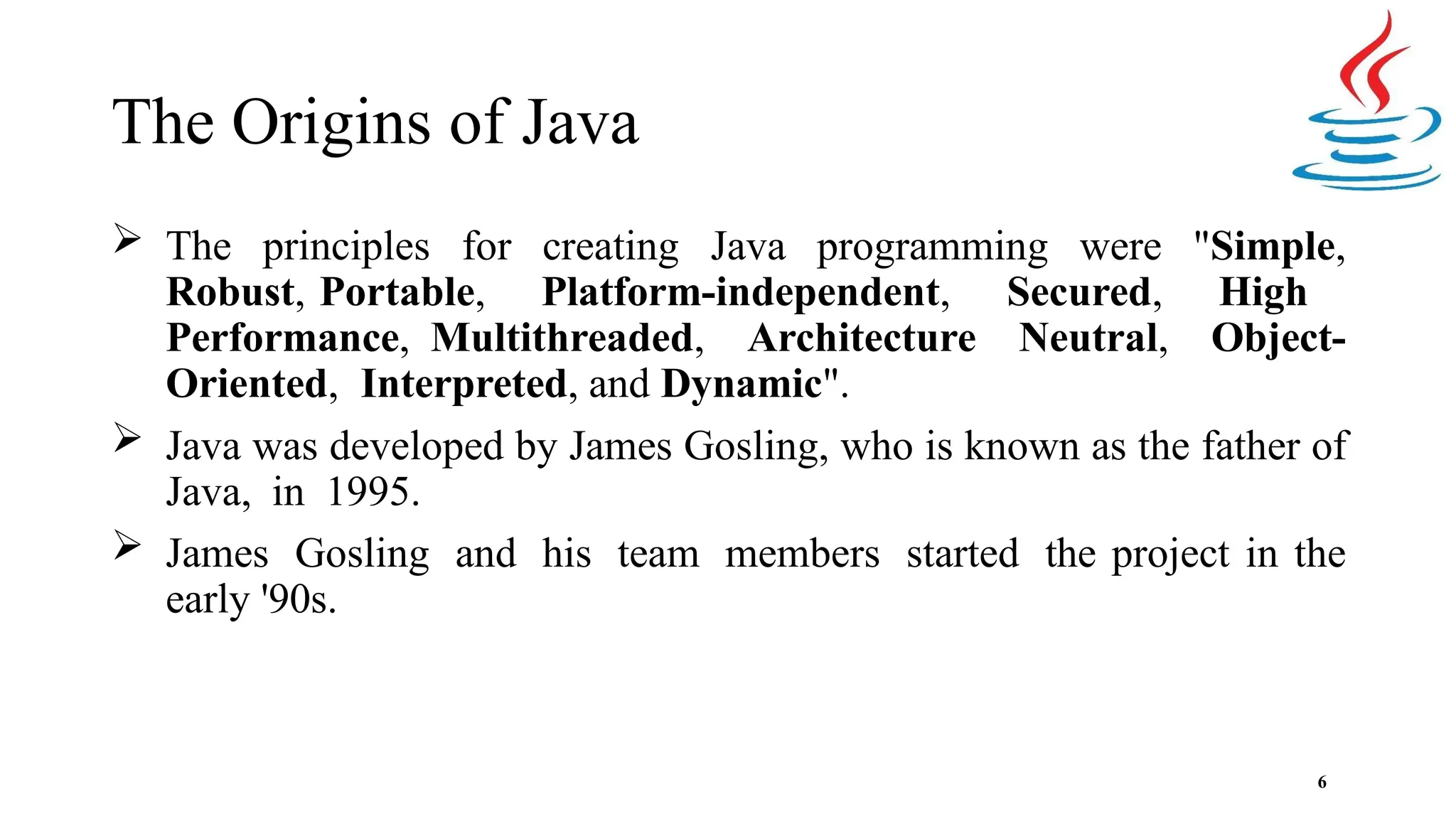 The Origins of Java 6  The principles for creating Java programming were "Simple, Robust, Portable, Platform-independent, Secured, High Performance, Multithreaded, Architecture Neutral, Object- Oriented, Interpreted, and Dynamic".  Java was developed by James Gosling, who is known as the father of Java, in 1995.  James Gosling and his team members started the project in the early '90s. 