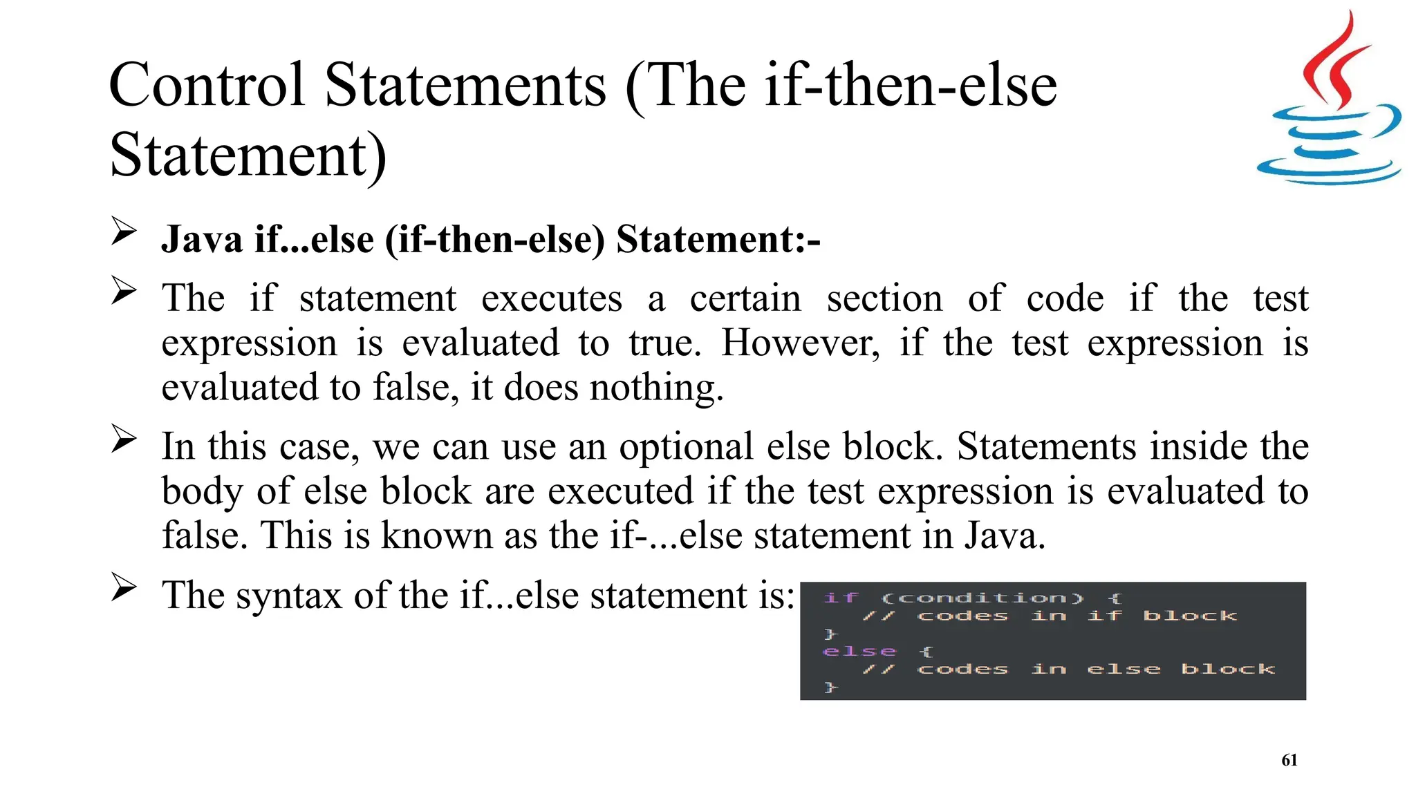Control Statements (The if-then-else Statement)  Java if...else (if-then-else) Statement:-  The if statement executes a certain section of code if the test expression is evaluated to true. However, if the test expression is evaluated to false, it does nothing.  In this case, we can use an optional else block. Statements inside the body of else block are executed if the test expression is evaluated to false. This is known as the if-...else statement in Java.  The syntax of the if...else statement is: 61 