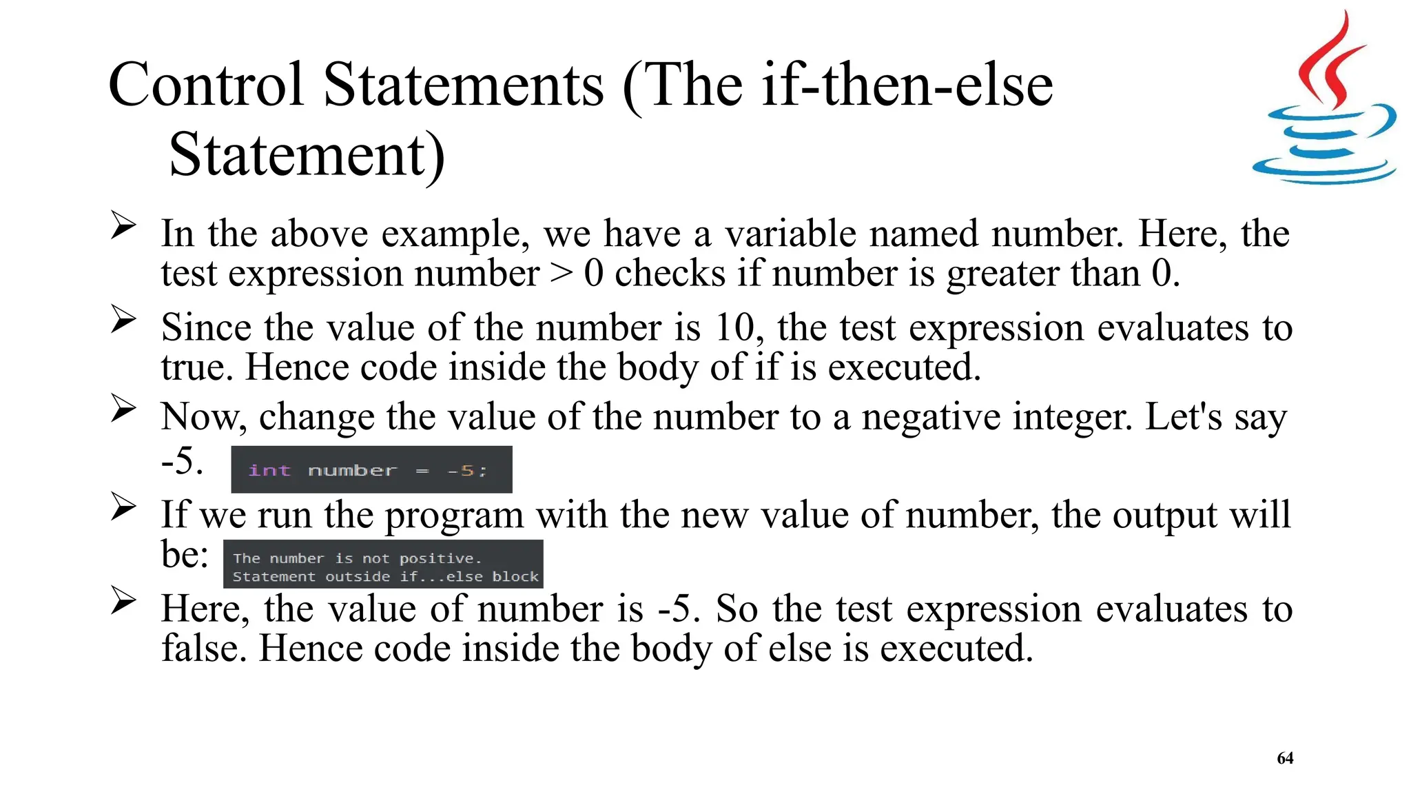 Control Statements (The if-then-else Statement)  In the above example, we have a variable named number. Here, the test expression number > 0 checks if number is greater than 0.  Since the value of the number is 10, the test expression evaluates to true. Hence code inside the body of if is executed.  Now, change the value of the number to a negative integer. Let's say -5.  If we run the program with the new value of number, the output will be:  Here, the value of number is -5. So the test expression evaluates to false. Hence code inside the body of else is executed. 64 