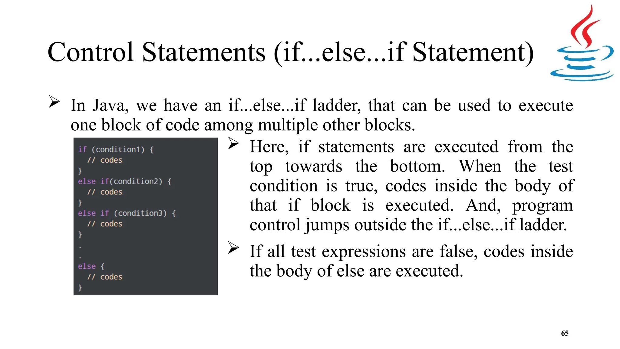 Control Statements (if...else...if Statement)  In Java, we have an if...else...if ladder, that can be used to execute one block of code among multiple other blocks.  Here, if statements are executed from the top towards the bottom. When the test condition is true, codes inside the body of that if block is executed. And, program control jumps outside the if...else...if ladder.  If all test expressions are false, codes inside the body of else are executed. 65 