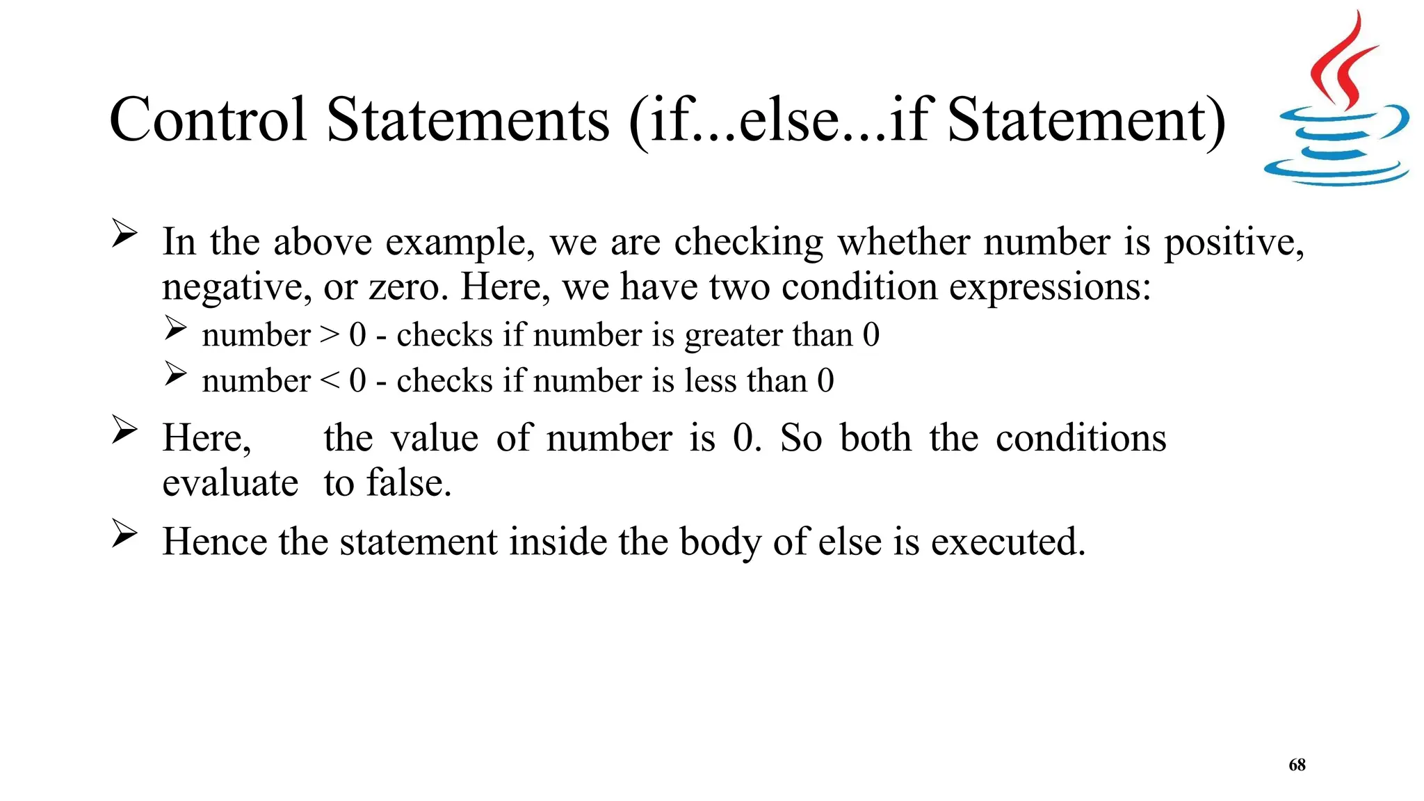 Control Statements (if...else...if Statement) 68  In the above example, we are checking whether number is positive, negative, or zero. Here, we have two condition expressions:  number > 0 - checks if number is greater than 0  number < 0 - checks if number is less than 0  Here, the value of number is 0. So both the conditions evaluate to false.  Hence the statement inside the body of else is executed. 