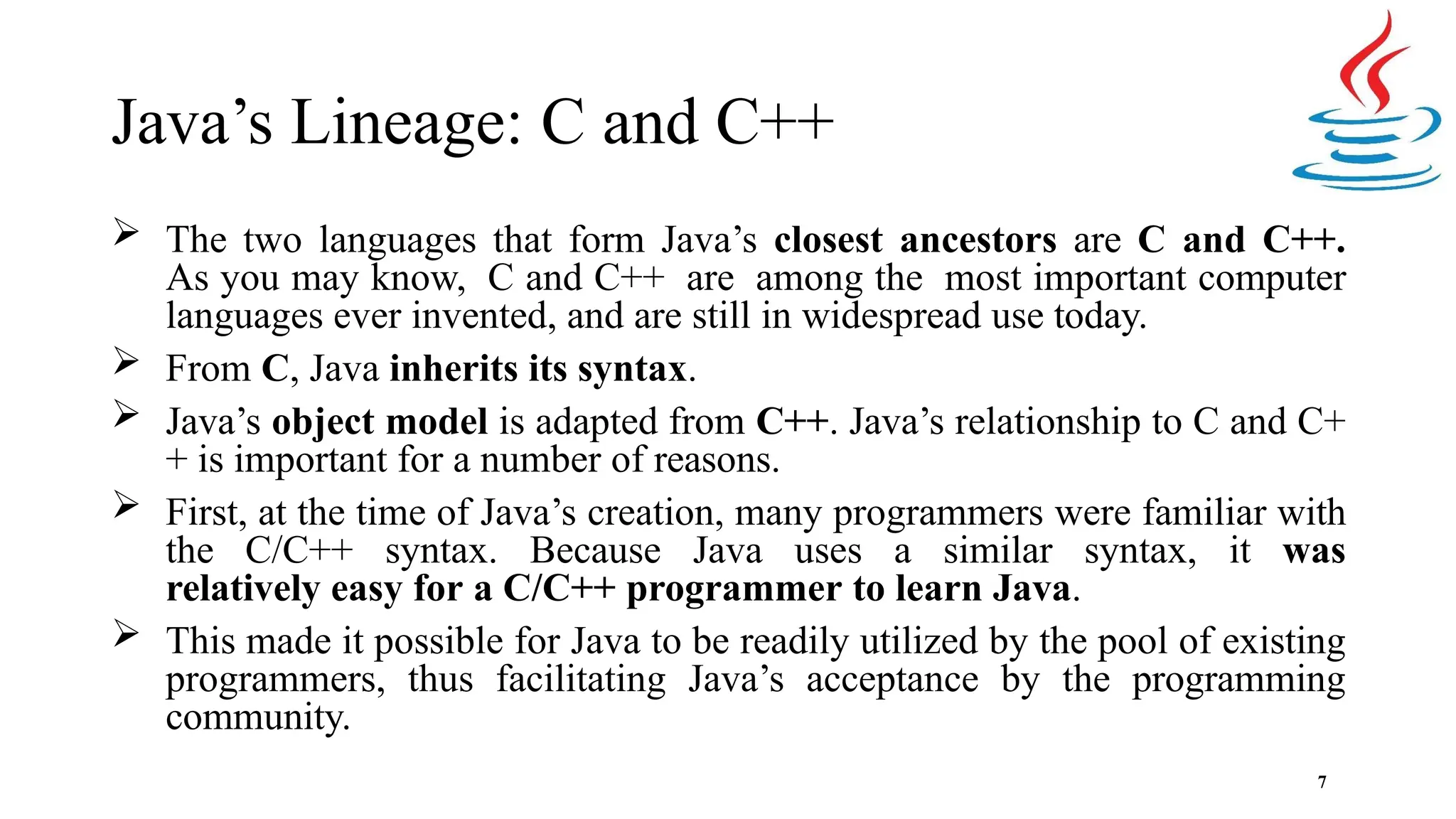 Java’s Lineage: C and C++ 7  The two languages that form Java’s closest ancestors are C and C++. As you may know, C and C++ are among the most important computer languages ever invented, and are still in widespread use today.  From C, Java inherits its syntax.  Java’s object model is adapted from C++. Java’s relationship to C and C+ + is important for a number of reasons.  First, at the time of Java’s creation, many programmers were familiar with the C/C++ syntax. Because Java uses a similar syntax, it was relatively easy for a C/C++ programmer to learn Java.  This made it possible for Java to be readily utilized by the pool of existing programmers, thus facilitating Java’s acceptance by the programming community. 