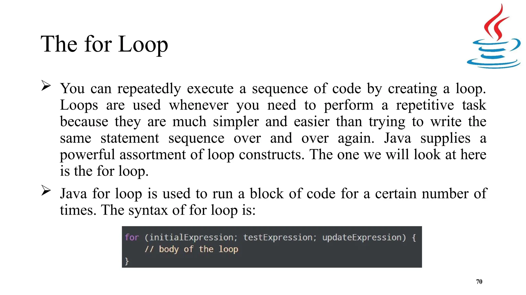 The for Loop  You can repeatedly execute a sequence of code by creating a loop. Loops are used whenever you need to perform a repetitive task because they are much simpler and easier than trying to write the same statement sequence over and over again. Java supplies a powerful assortment of loop constructs. The one we will look at here is the for loop.  Java for loop is used to run a block of code for a certain number of times. The syntax of for loop is: 70 