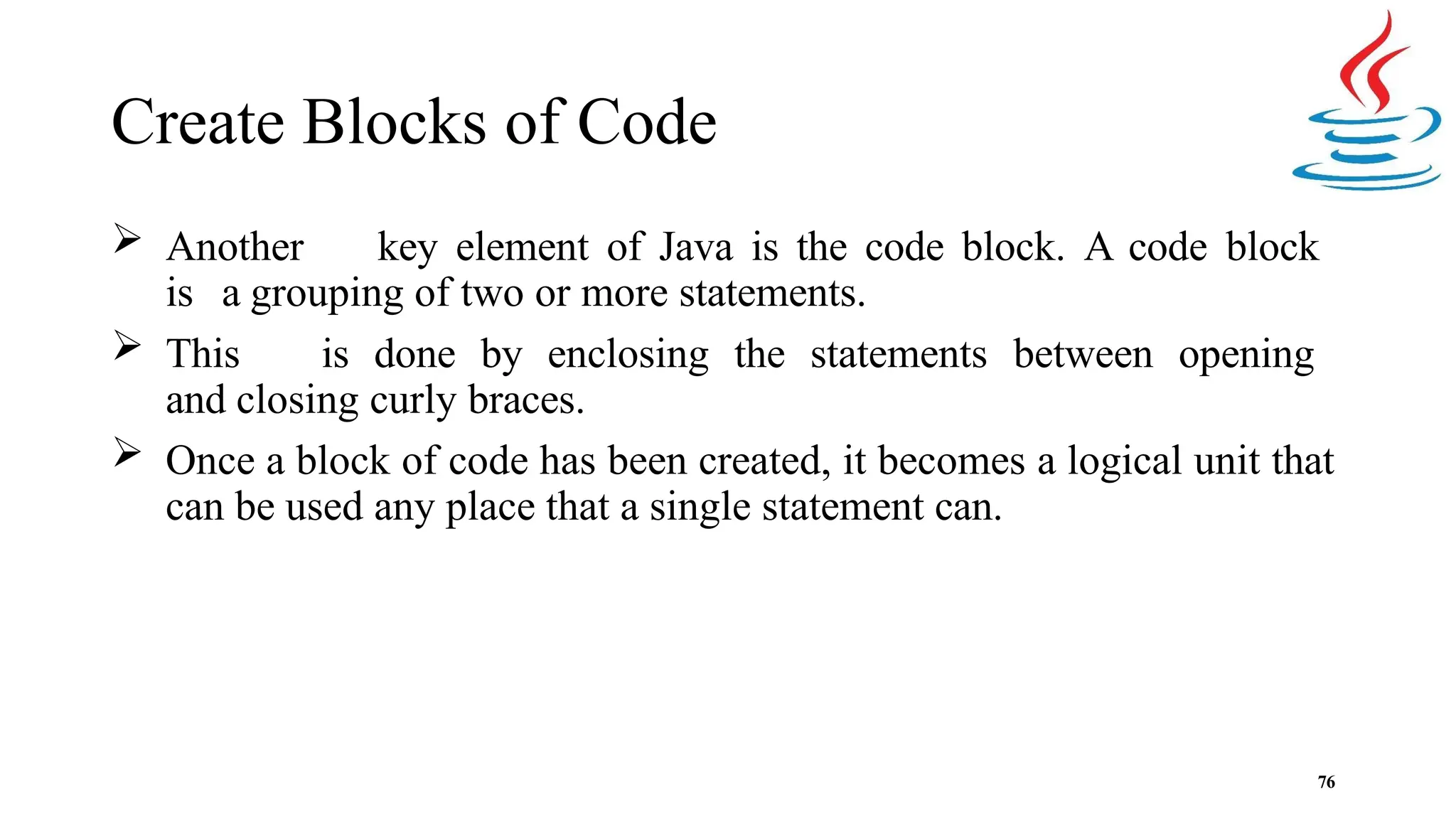 Create Blocks of Code 76  Another key element of Java is the code block. A code block is a grouping of two or more statements.  This is done by enclosing the statements between opening and closing curly braces.  Once a block of code has been created, it becomes a logical unit that can be used any place that a single statement can. 