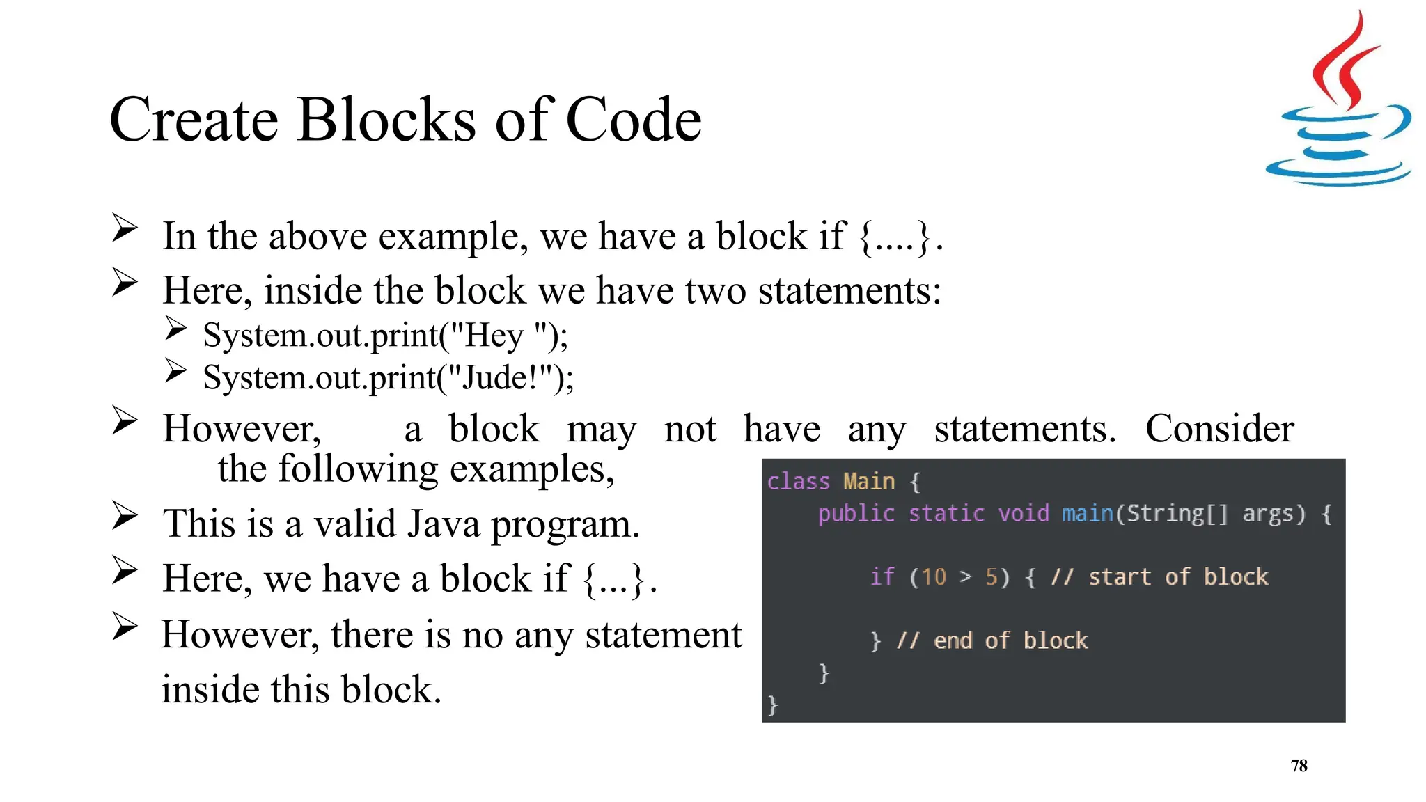 Create Blocks of Code  In the above example, we have a block if {....}.  Here, inside the block we have two statements:  System.out.print("Hey ");  System.out.print("Jude!");  However, a block may not have any statements. Consider the following examples,  This is a valid Java program.  Here, we have a block if {...}.  However, there is no any statement inside this block. 78 