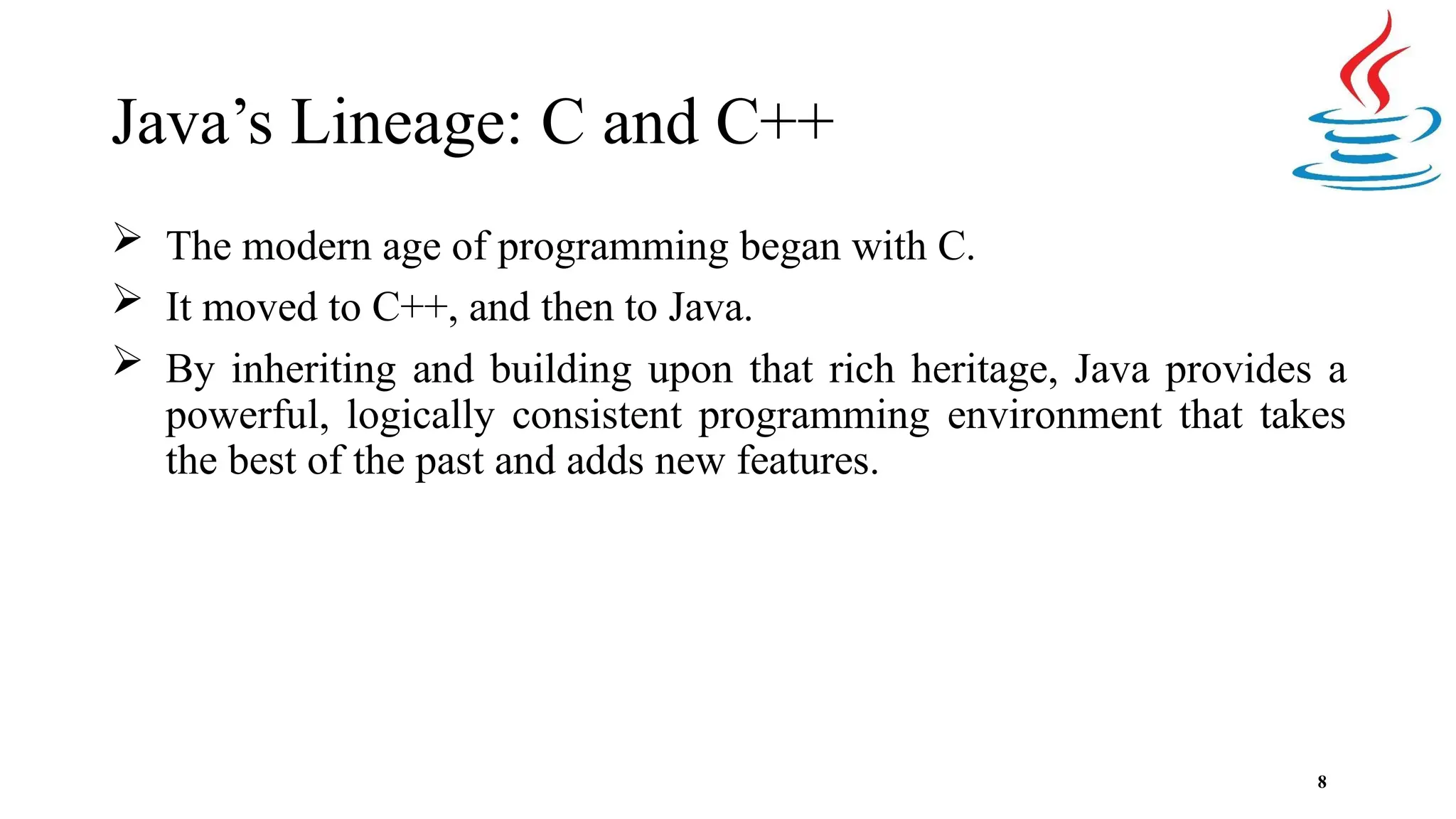 Java’s Lineage: C and C++ 8  The modern age of programming began with C.  It moved to C++, and then to Java.  By inheriting and building upon that rich heritage, Java provides a powerful, logically consistent programming environment that takes the best of the past and adds new features. 