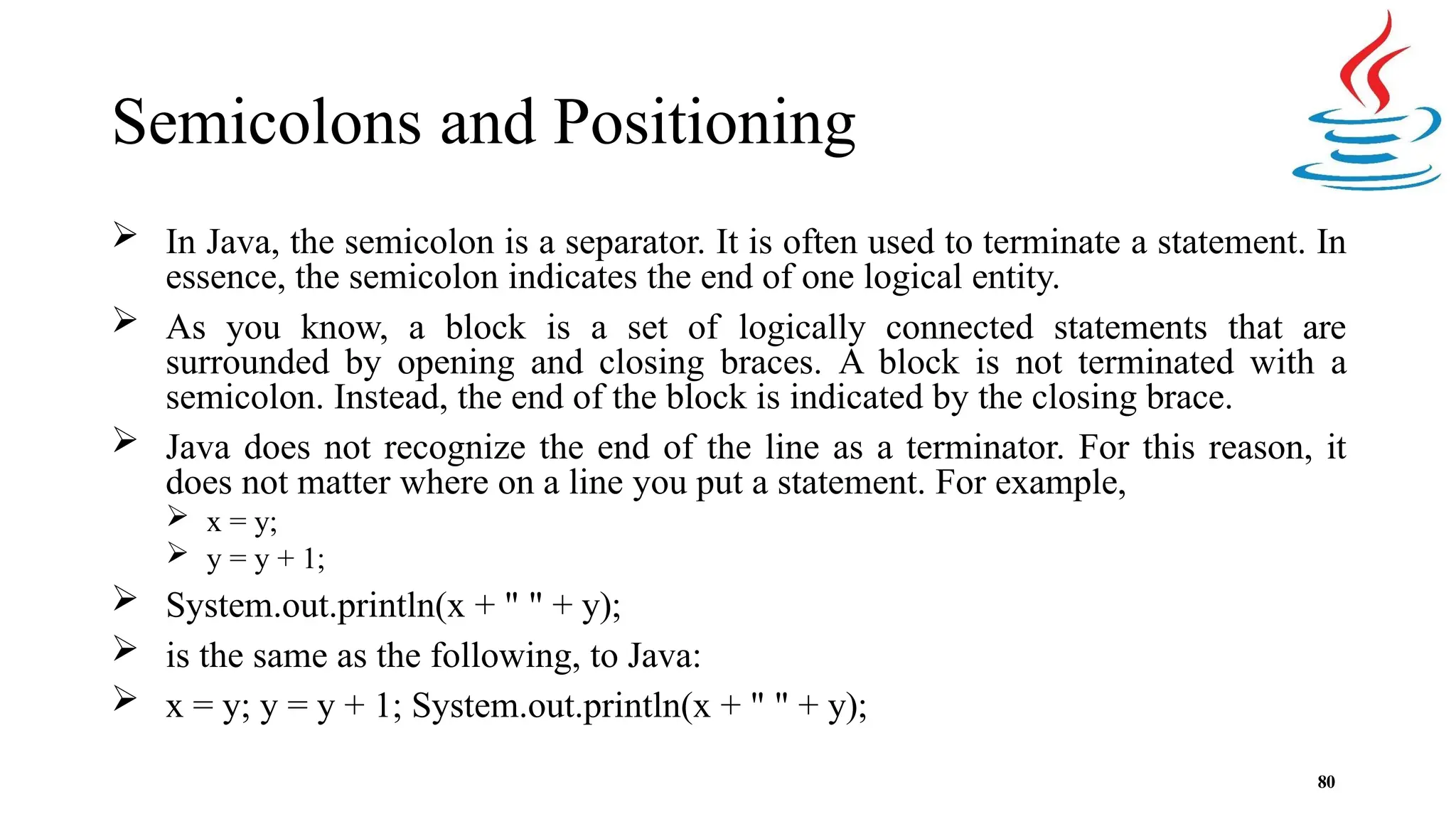 Semicolons and Positioning 80  In Java, the semicolon is a separator. It is often used to terminate a statement. In essence, the semicolon indicates the end of one logical entity.  As you know, a block is a set of logically connected statements that are surrounded by opening and closing braces. A block is not terminated with a semicolon. Instead, the end of the block is indicated by the closing brace.  Java does not recognize the end of the line as a terminator. For this reason, it does not matter where on a line you put a statement. For example,  x = y;  y = y + 1;  System.out.println(x + " " + y);  is the same as the following, to Java:  x = y; y = y + 1; System.out.println(x + " " + y); 