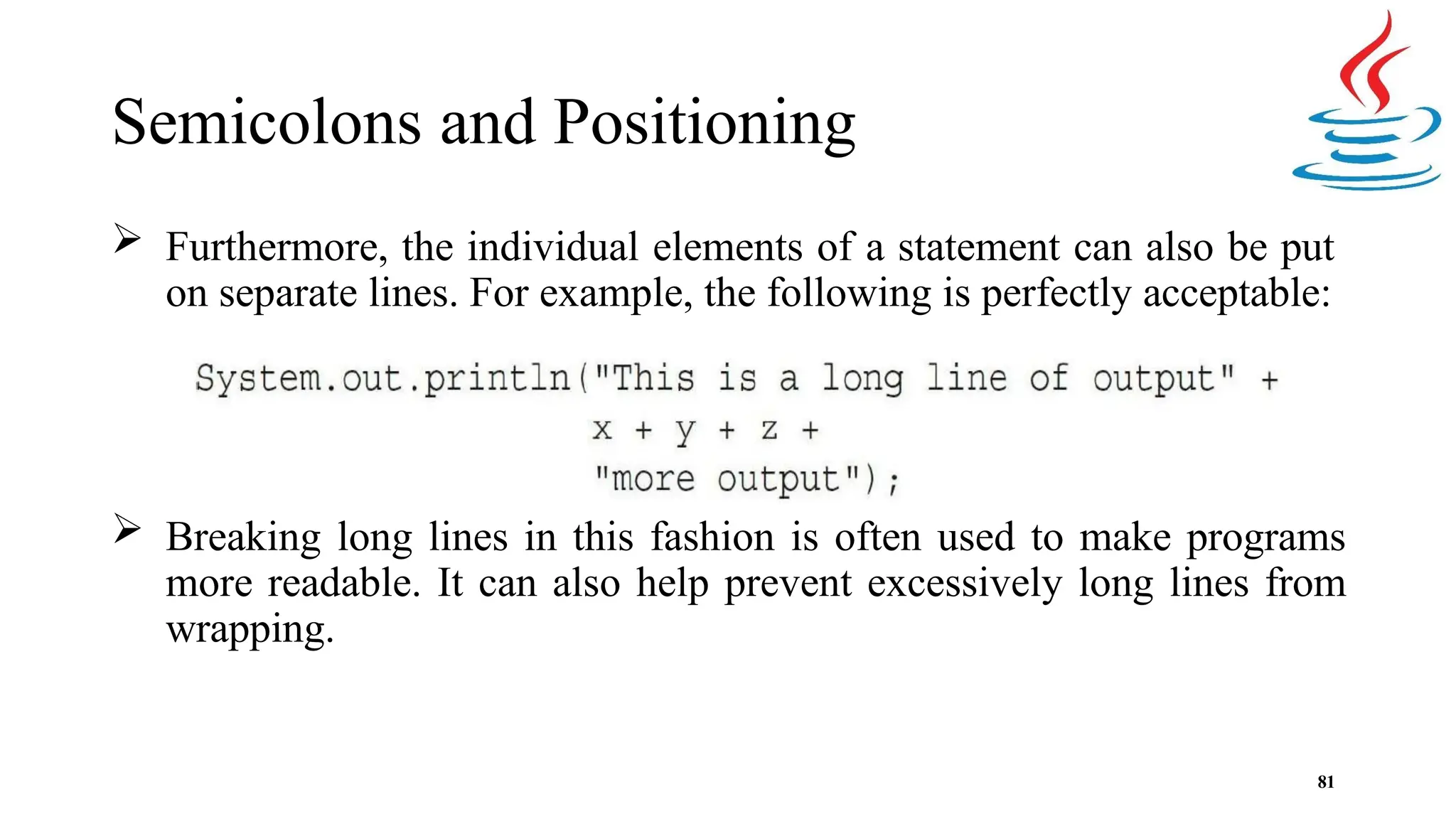 Semicolons and Positioning  Furthermore, the individual elements of a statement can also be put on separate lines. For example, the following is perfectly acceptable:  Breaking long lines in this fashion is often used to make programs more readable. It can also help prevent excessively long lines from wrapping. 81 