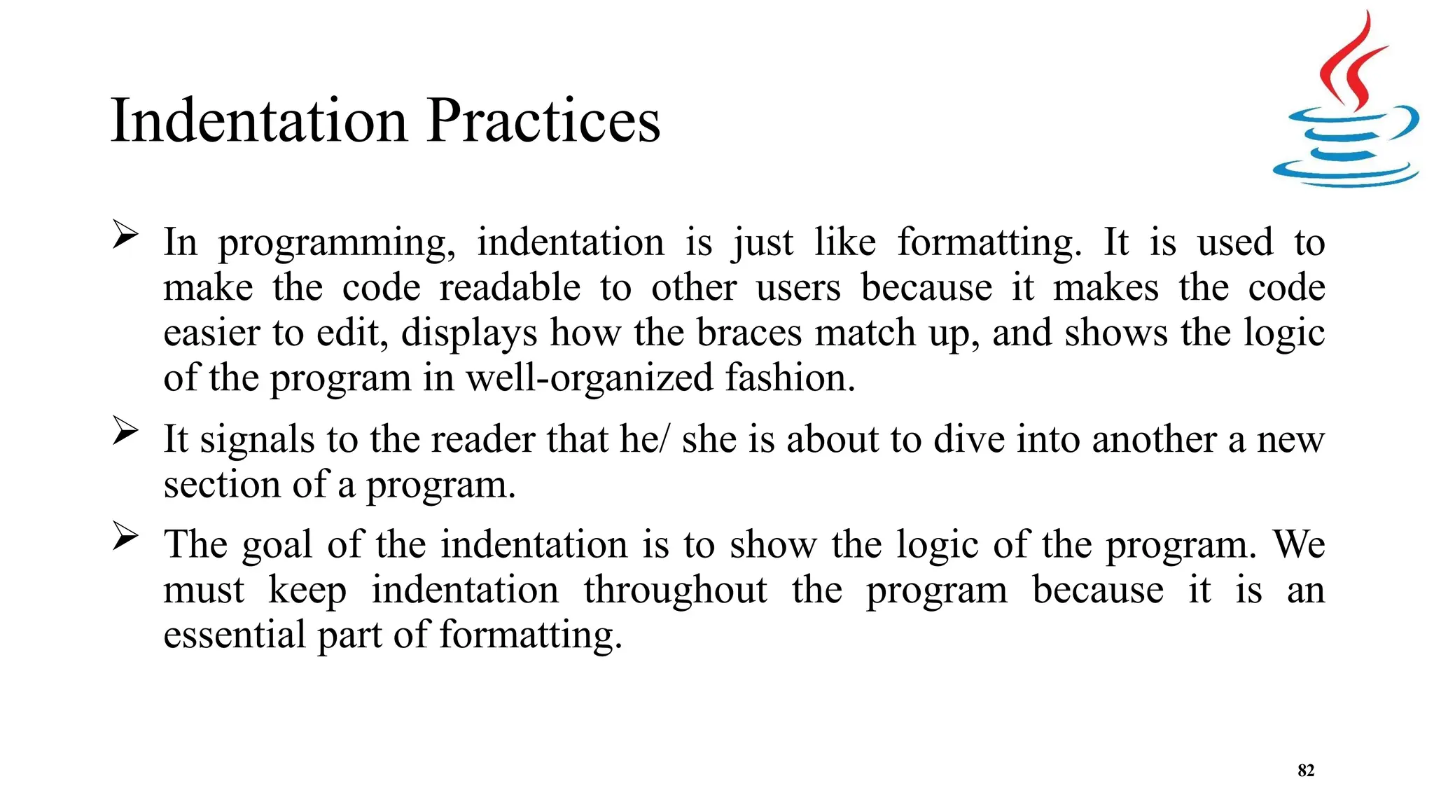 Indentation Practices 82  In programming, indentation is just like formatting. It is used to make the code readable to other users because it makes the code easier to edit, displays how the braces match up, and shows the logic of the program in well-organized fashion.  It signals to the reader that he/ she is about to dive into another a new section of a program.  The goal of the indentation is to show the logic of the program. We must keep indentation throughout the program because it is an essential part of formatting. 
