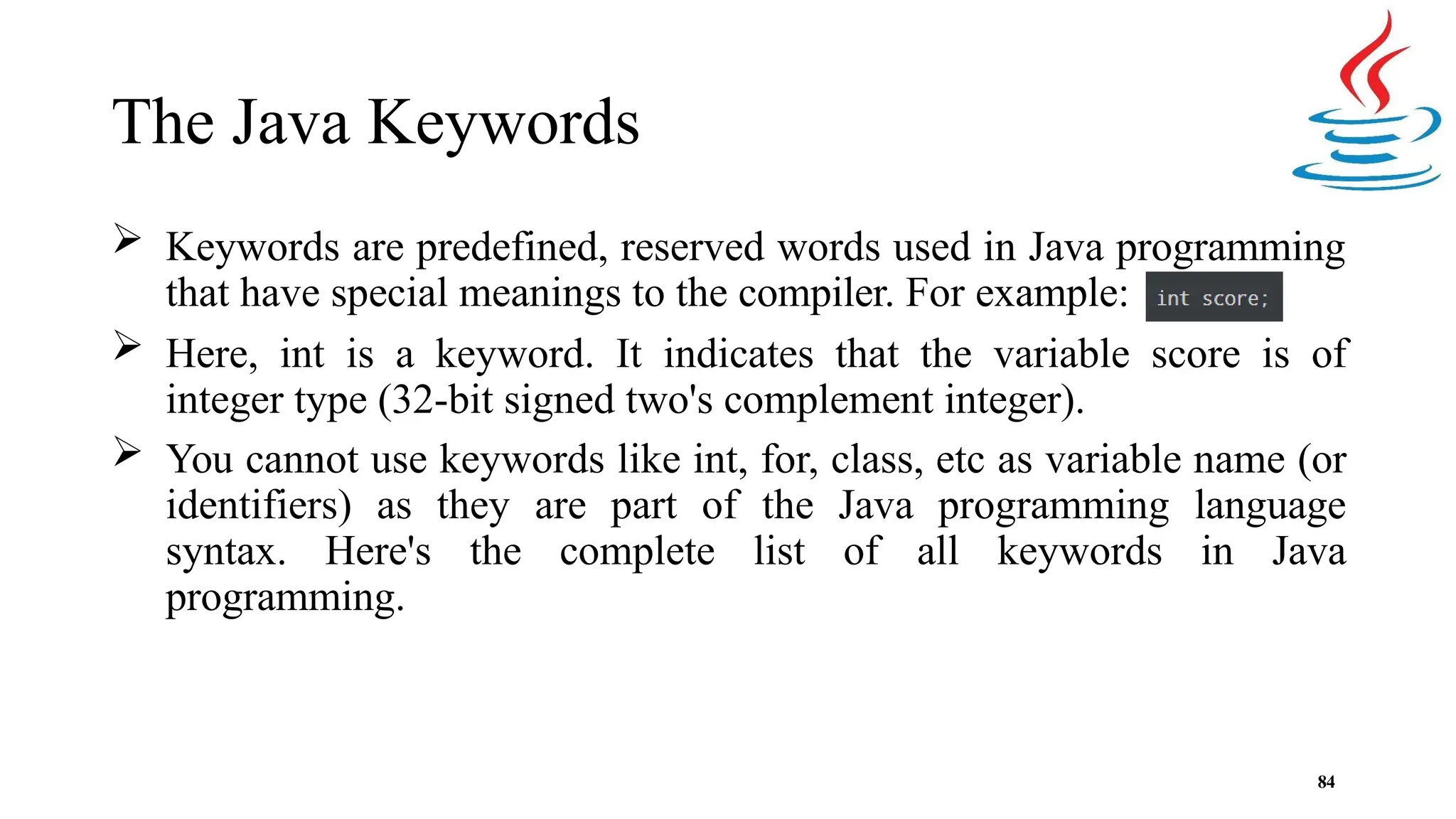 The Java Keywords  Keywords are predefined, reserved words used in Java programming that have special meanings to the compiler. For example:  Here, int is a keyword. It indicates that the variable score is of integer type (32-bit signed two's complement integer).  You cannot use keywords like int, for, class, etc as variable name (or identifiers) as they are part of the Java programming language syntax. Here's the complete list of all keywords in Java programming. 84 