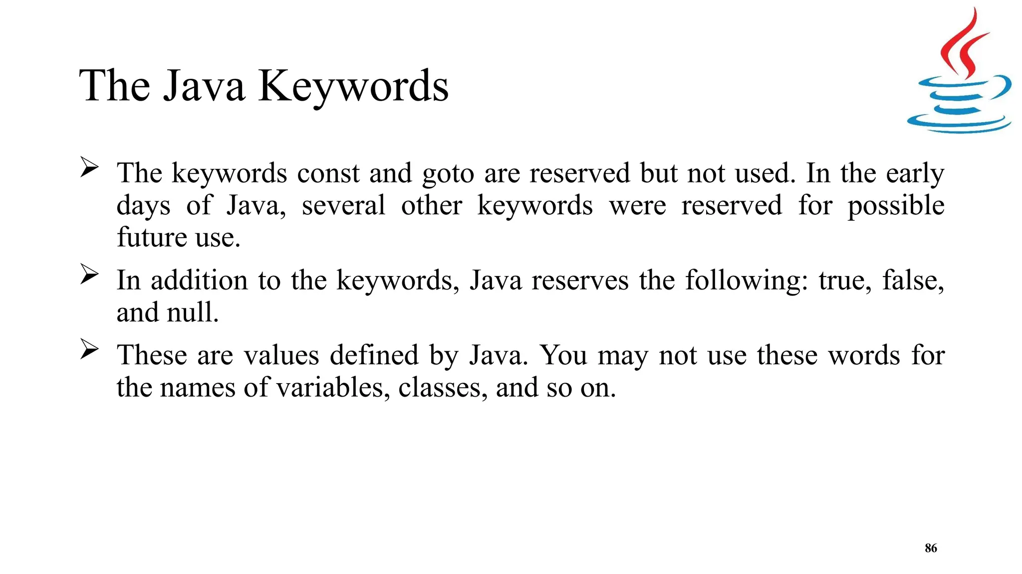 The Java Keywords 86  The keywords const and goto are reserved but not used. In the early days of Java, several other keywords were reserved for possible future use.  In addition to the keywords, Java reserves the following: true, false, and null.  These are values defined by Java. You may not use these words for the names of variables, classes, and so on. 