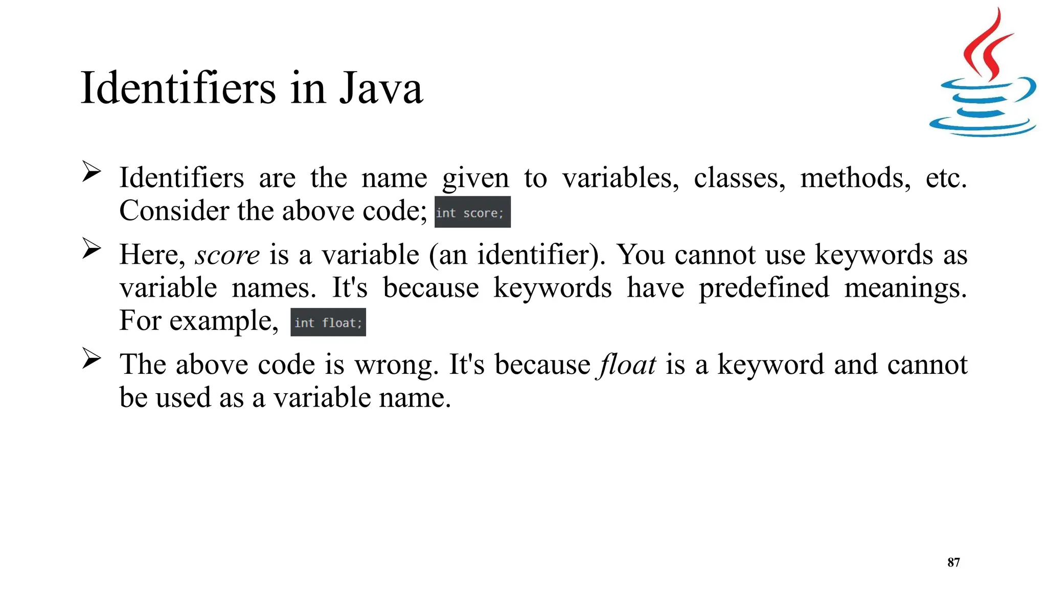 Identifiers in Java  Identifiers are the name given to variables, classes, methods, etc. Consider the above code;  Here, score is a variable (an identifier). You cannot use keywords as variable names. It's because keywords have predefined meanings. For example,  The above code is wrong. It's because float is a keyword and cannot be used as a variable name. 87 