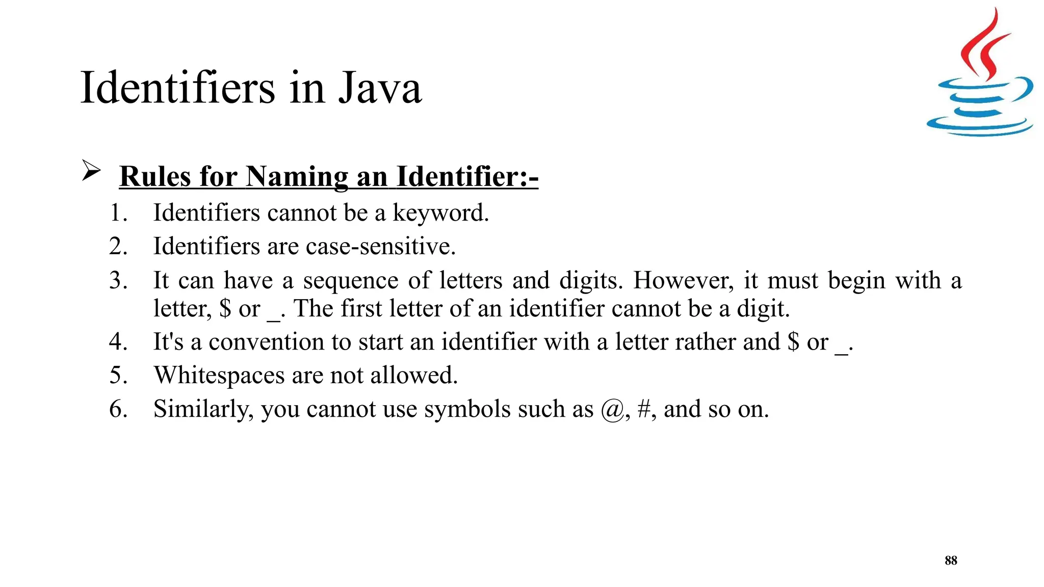 Identifiers in Java 88  Rules for Naming an Identifier:- 1. Identifiers cannot be a keyword. 2. Identifiers are case-sensitive. 3. It can have a sequence of letters and digits. However, it must begin with a letter, $ or _. The first letter of an identifier cannot be a digit. 4. It's a convention to start an identifier with a letter rather and $ or _. 5. Whitespaces are not allowed. 6. Similarly, you cannot use symbols such as @, #, and so on. 