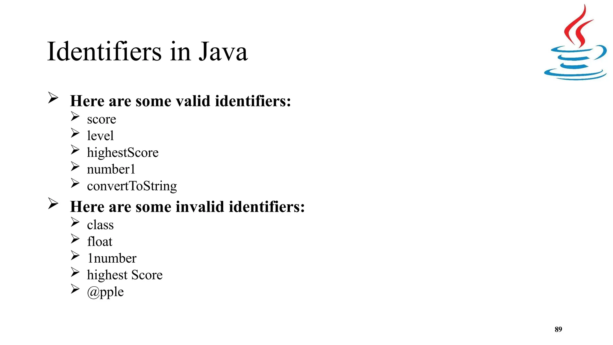 Identifiers in Java 89  Here are some valid identifiers:  score  level  highestScore  number1  convertToString  Here are some invalid identifiers:  class  float  1number  highest Score  @pple 
