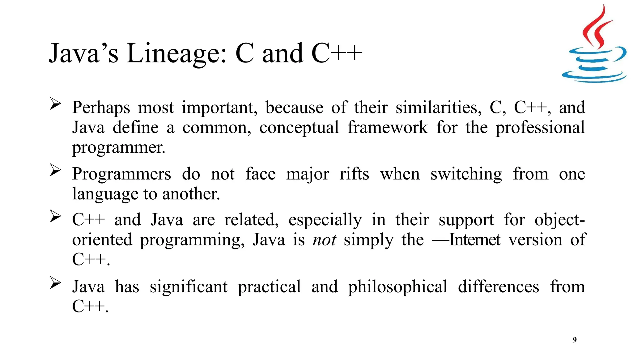Java’s Lineage: C and C++ 9  Perhaps most important, because of their similarities, C, C++, and Java define a common, conceptual framework for the professional programmer.  Programmers do not face major rifts when switching from one language to another.  C++ and Java are related, especially in their support for object- oriented programming, Java is not simply the ―Internet version of C++.  Java has significant practical and philosophical differences from C++. 