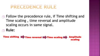  Follow the precedence rule, if Time shifting and
Time scaling , time reversal and amplitude
scaling occurs in same signal.
 Rule:
33
Amplitude
scaling
Time shifting Time reversal Time scaling
 