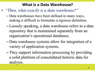 10
What is a Data Warehouse?
• “Then, what exactly is a data warehouse?”
– Data warehouses have been defined in many ways,
making it difficult to formulate a rigorous definition.
– Loosely speaking, a data warehouse refers to a data
repository that is maintained separately from an
organization’s operational databases.
– Data warehouse systems allow for integration of a
variety of application systems.
– They support information processing by providing
a solid platform of consolidated historic data for
analysis.
 