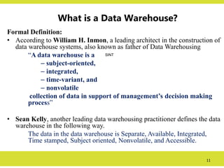 11
What is a Data Warehouse?
Formal Definition:
• According to William H. Inmon, a leading architect in the construction of
data warehouse systems, also known as father of Data Warehousing
“A data warehouse is a
– subject-oriented,
– integrated,
– time-variant, and
– nonvolatile
collection of data in support of management’s decision making
process”
• Sean Kelly, another leading data warehousing practitioner defines the data
warehouse in the following way.
The data in the data warehouse is Separate, Available, Integrated,
Time stamped, Subject oriented, Nonvolatile, and Accessible.
SINT
 