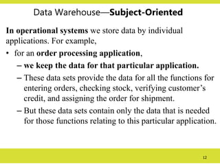 12
Data Warehouse—Subject-Oriented
In operational systems we store data by individual
applications. For example,
• for an order processing application,
– we keep the data for that particular application.
– These data sets provide the data for all the functions for
entering orders, checking stock, verifying customer’s
credit, and assigning the order for shipment.
– But these data sets contain only the data that is needed
for those functions relating to this particular application.
 