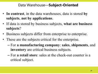 14
Data Warehouse—Subject-Oriented
• In contrast, in the data warehouses, data is stored by
subjects, not by applications.
• If data is stored by business subjects, what are business
subjects?
• Business subjects differ from enterprise to enterprise.
• These are the subjects critical for the enterprise.
– For a manufacturing company: sales, shipments, and
inventory are critical business subjects.
– For a retail store: sales at the check-out counter is a
critical subject.
 