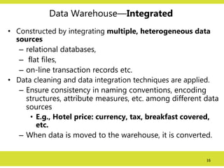 16
Data Warehouse—Integrated
• Constructed by integrating multiple, heterogeneous data
sources
– relational databases,
– flat files,
– on-line transaction records etc.
• Data cleaning and data integration techniques are applied.
– Ensure consistency in naming conventions, encoding
structures, attribute measures, etc. among different data
sources
• E.g., Hotel price: currency, tax, breakfast covered,
etc.
– When data is moved to the warehouse, it is converted.
 