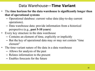 18
Data Warehouse—Time Variant
• The time horizon for the data warehouse is significantly longer than
that of operational systems
– Operational database: current value data (day-to-day current
operations).
– Data warehouse data: provide information from a historical
perspective (e.g., past 5-10 years)
• Every key structure in the data warehouse
– Contains an element of time, explicitly or implicitly
– But the key of operational data may or may not contain “time
element”
• The time-variant nature of the data in a data warehouse
– Allows for analysis of the past
– Relates information to the present
– Enables forecasts for the future
 