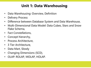 Unit 1: Data Warehousing
• Data Warehousing: Overview, Definition
• Delivery Process
• Difference between Database System and Data Warehouse,
• Multi-Dimensional Data Model: Data Cubes, Stars and Snow
Flake Schema,
• Fact Constellations,
• Concept hierarchy,
• Process Architecture,
• 3 Tier Architecture,
• Data Mart, Slowly
• Changing Dimensions (SCD),
• OLAP: ROLAP, MOLAP, HOLAP.
 