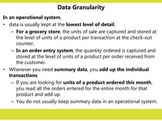 Data Granularity
In an operational system,
• data is usually kept at the lowest level of detail.
– For a grocery store, the units of sale are captured and stored at
the level of units of a product per transaction at the check-out
counter.
– In an order entry system, the quantity ordered is captured and
stored at the level of units of a product per order received from
the customer.
• Whenever you need summary data, you add up the individual
transactions.
– If you are looking for units of a product ordered this month,
you read all the orders entered for the entire month for that
product and add up.
– You do not usually keep summary data in an operational system.
 