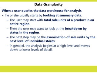 Data Granularity
When a user queries the data warehouse for analysis,
• he or she usually starts by looking at summary data.
– The user may start with total sale units of a product in an
entire region.
– Then the user may want to look at the breakdown by
states in the region.
– The next step may be the examination of sale units by the
next level of individual stores.
– In general, the analysis begins at a high level and moves
down to lower levels of detail.
 