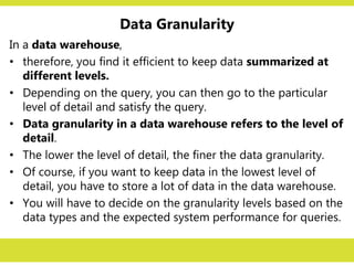 Data Granularity
In a data warehouse,
• therefore, you find it efficient to keep data summarized at
different levels.
• Depending on the query, you can then go to the particular
level of detail and satisfy the query.
• Data granularity in a data warehouse refers to the level of
detail.
• The lower the level of detail, the finer the data granularity.
• Of course, if you want to keep data in the lowest level of
detail, you have to store a lot of data in the data warehouse.
• You will have to decide on the granularity levels based on the
data types and the expected system performance for queries.
 