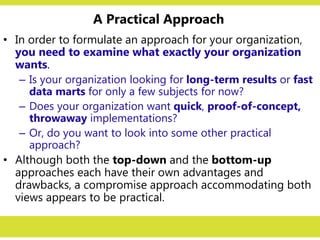 A Practical Approach
• In order to formulate an approach for your organization,
you need to examine what exactly your organization
wants.
– Is your organization looking for long-term results or fast
data marts for only a few subjects for now?
– Does your organization want quick, proof-of-concept,
throwaway implementations?
– Or, do you want to look into some other practical
approach?
• Although both the top-down and the bottom-up
approaches each have their own advantages and
drawbacks, a compromise approach accommodating both
views appears to be practical.
 