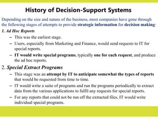 History of Decision-Support Systems
Depending on the size and nature of the business, most companies have gone through
the following stages of attempts to provide strategic information for decision making:
1. Ad Hoc Reports
– This was the earliest stage.
– Users, especially from Marketing and Finance, would send requests to IT for
special reports.
– IT would write special programs, typically one for each request, and produce
the ad hoc reports.
2. Special Extract Programs
– This stage was an attempt by IT to anticipate somewhat the types of reports
that would be requested from time to time.
– IT would write a suite of programs and run the programs periodically to extract
data from the various applications to fulfil any requests for special reports.
– For any reports that could not be run off the extracted files, IT would write
individual special programs.
 