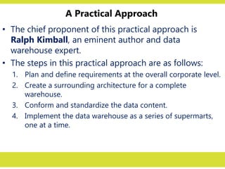 A Practical Approach
• The chief proponent of this practical approach is
Ralph Kimball, an eminent author and data
warehouse expert.
• The steps in this practical approach are as follows:
1. Plan and define requirements at the overall corporate level.
2. Create a surrounding architecture for a complete
warehouse.
3. Conform and standardize the data content.
4. Implement the data warehouse as a series of supermarts,
one at a time.
 