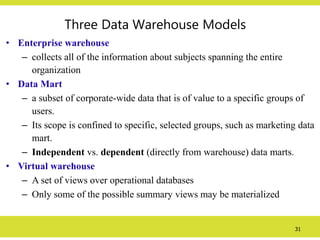31
Three Data Warehouse Models
• Enterprise warehouse
– collects all of the information about subjects spanning the entire
organization
• Data Mart
– a subset of corporate-wide data that is of value to a specific groups of
users.
– Its scope is confined to specific, selected groups, such as marketing data
mart.
– Independent vs. dependent (directly from warehouse) data marts.
• Virtual warehouse
– A set of views over operational databases
– Only some of the possible summary views may be materialized
 