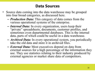 33
Data Sources
• Source data coming into the data warehouse may be grouped
into four broad categories, as discussed here.
– Production Data: This category of data comes from the
various operational systems of the enterprise.
– Internal Data: In every organization, users keep their
“private” spreadsheets, documents, customer profiles, and
sometimes even departmental databases. This is the internal
data, parts of which could be useful in a data warehouse.
– Archived Data: In every operational system, you periodically
take the old data and store it in archived files.
– External Data: Most executives depend on data from
external sources for a high percentage of the information they
use. They use statistics relating to their industry produced by
external agencies or market share data of competitors.
 